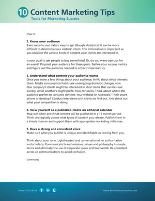 (Page 3)


2. Know your audience
Basic website user data is easy to get (Google Analytics). It can be more
difficult to determine your visitors’ intent. This information is important as
you consider the various kinds of content your clients are interested in.

Is your goal to get people to buy something? Or, do you want sign-ups for
an event? Pinpoint your audience for these goals. Define your success metrics
and figure out the audience needed to attract those metrics.

3. Understand what content your audience wants
Once you know a few things about your audience, think about what interests
them. Media consumption habits are undergoing dramatic changes now.
One company’s clients might be interested in short items that can be read
quickly, while another’s might prefer how-to videos. Think about where the
audience prefers to consume content. Your website or Facebook? Their smart
phone or desktop? Conduct interviews with clients to find out. And check out
what your competition is doing.

4. View yourself as a publisher, create an editorial calendar
Map out when and what content will be published in a 12 month period.
Think strategically about what types of content you release. Publish them in
a timely manner and support them with appropriate marketing initiatives.

5. Have a strong and consistent voice
Make sure what you publish is unique and identifiable as coming from you.

Think about your tone. Lighthearted and conversational, or authoritative
and scholarly. Communicate brand missions, values and philosophy in simple
terms and eliminate the use of corporate speak and buzzwords. Be consistent
across all communications to avoid confusion.

(continued)
 