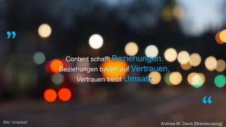 „
“
Content schafft Beziehungen.
Beziehungen bauen auf Vertrauen.
Vertrauen treibt Umsatz.
Andrew M. Davis [Brandscaping]Bild: Unsplash
 