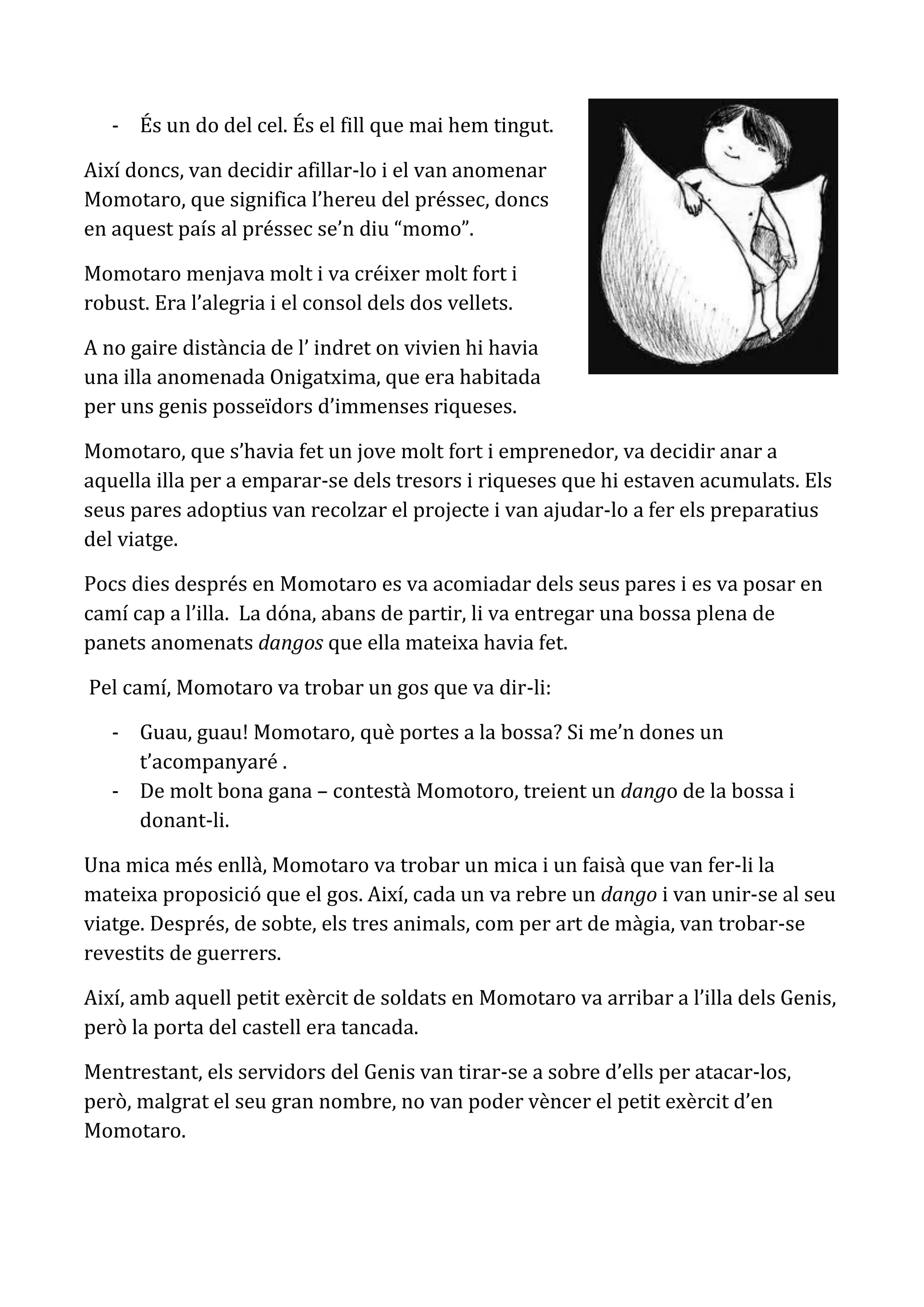 - És un do del cel. És el fill que mai hem tingut.

Així doncs, van decidir afillar-lo i el van anomenar
Momotaro, que significa l’hereu del préssec, doncs
en aquest país al préssec se’n diu “momo”.

Momotaro menjava molt i va créixer molt fort i
robust. Era l’alegria i el consol dels dos vellets.

A no gaire distància de l’ indret on vivien hi havia
una illa anomenada Onigatxima, que era habitada
per uns genis posseïdors d’immenses riqueses.

Momotaro, que s’havia fet un jove molt fort i emprenedor, va decidir anar a
aquella illa per a emparar-se dels tresors i riqueses que hi estaven acumulats. Els
seus pares adoptius van recolzar el projecte i van ajudar-lo a fer els preparatius
del viatge.

Pocs dies després en Momotaro es va acomiadar dels seus pares i es va posar en
camí cap a l’illa. La dóna, abans de partir, li va entregar una bossa plena de
panets anomenats dangos que ella mateixa havia fet.

Pel camí, Momotaro va trobar un gos que va dir-li:

   - Guau, guau! Momotaro, què portes a la bossa? Si me’n dones un
     t’acompanyaré .
   - De molt bona gana – contestà Momotoro, treient un dango de la bossa i
     donant-li.

Una mica més enllà, Momotaro va trobar un mica i un faisà que van fer-li la
mateixa proposició que el gos. Així, cada un va rebre un dango i van unir-se al seu
viatge. Després, de sobte, els tres animals, com per art de màgia, van trobar-se
revestits de guerrers.

Així, amb aquell petit exèrcit de soldats en Momotaro va arribar a l’illa dels Genis,
però la porta del castell era tancada.

Mentrestant, els servidors del Genis van tirar-se a sobre d’ells per atacar-los,
però, malgrat el seu gran nombre, no van poder vèncer el petit exèrcit d’en
Momotaro.
 
