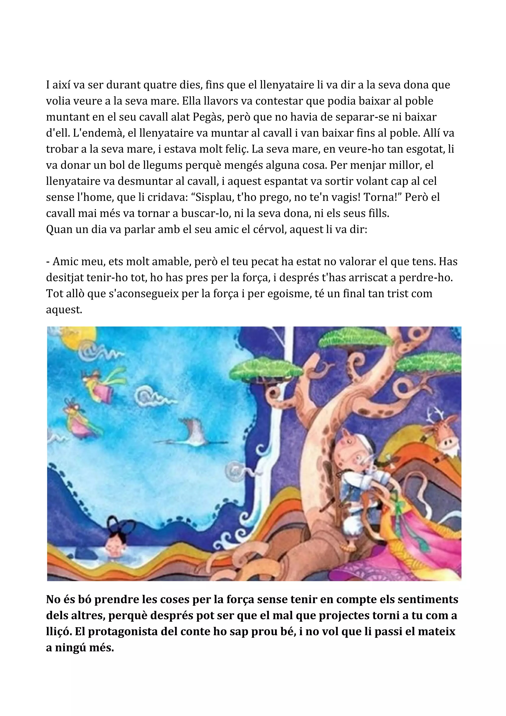 I així va ser durant quatre dies, fins que el llenyataire li va dir a la seva dona que
volia veure a la seva mare. Ella llavors va contestar que podia baixar al poble
muntant en el seu cavall alat Pegàs, però que no havia de separar-se ni baixar
d'ell. L'endemà, el llenyataire va muntar al cavall i van baixar fins al poble. Allí va
trobar a la seva mare, i estava molt feliç. La seva mare, en veure-ho tan esgotat, li
va donar un bol de llegums perquè mengés alguna cosa. Per menjar millor, el
llenyataire va desmuntar al cavall, i aquest espantat va sortir volant cap al cel
sense l'home, que li cridava: “Sisplau, t'ho prego, no te'n vagis! Torna!” Però el
cavall mai més va tornar a buscar-lo, ni la seva dona, ni els seus fills.
Quan un dia va parlar amb el seu amic el cérvol, aquest li va dir:

- Amic meu, ets molt amable, però el teu pecat ha estat no valorar el que tens. Has
desitjat tenir-ho tot, ho has pres per la força, i després t'has arriscat a perdre-ho.
Tot allò que s'aconsegueix per la força i per egoisme, té un final tan trist com
aquest.




No és bó prendre les coses per la força sense tenir en compte els sentiments
dels altres, perquè després pot ser que el mal que projectes torni a tu com a
lliçó. El protagonista del conte ho sap prou bé, i no vol que li passi el mateix
a ningú més.
 