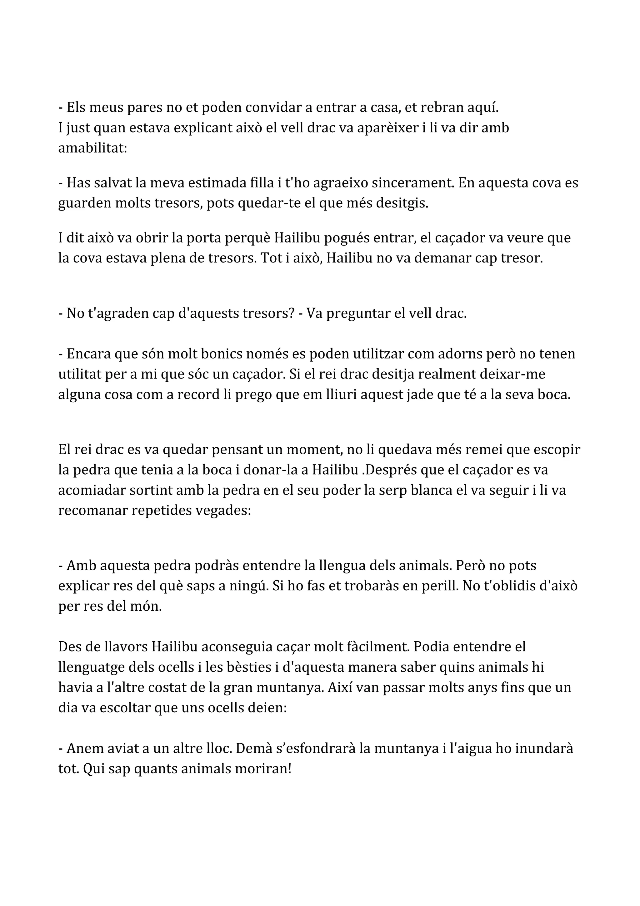 - Els meus pares no et poden convidar a entrar a casa, et rebran aquí.
I just quan estava explicant això el vell drac va aparèixer i li va dir amb
amabilitat:

- Has salvat la meva estimada filla i t'ho agraeixo sincerament. En aquesta cova es
guarden molts tresors, pots quedar-te el que més desitgis.

I dit això va obrir la porta perquè Hailibu pogués entrar, el caçador va veure que
la cova estava plena de tresors. Tot i això, Hailibu no va demanar cap tresor.


- No t'agraden cap d'aquests tresors? - Va preguntar el vell drac.

- Encara que són molt bonics només es poden utilitzar com adorns però no tenen
utilitat per a mi que sóc un caçador. Si el rei drac desitja realment deixar-me
alguna cosa com a record li prego que em lliuri aquest jade que té a la seva boca.


El rei drac es va quedar pensant un moment, no li quedava més remei que escopir
la pedra que tenia a la boca i donar-la a Hailibu .Després que el caçador es va
acomiadar sortint amb la pedra en el seu poder la serp blanca el va seguir i li va
recomanar repetides vegades:


- Amb aquesta pedra podràs entendre la llengua dels animals. Però no pots
explicar res del què saps a ningú. Si ho fas et trobaràs en perill. No t'oblidis d'això
per res del món.

Des de llavors Hailibu aconseguia caçar molt fàcilment. Podia entendre el
llenguatge dels ocells i les bèsties i d'aquesta manera saber quins animals hi
havia a l'altre costat de la gran muntanya. Així van passar molts anys fins que un
dia va escoltar que uns ocells deien:

- Anem aviat a un altre lloc. Demà s’esfondrarà la muntanya i l'aigua ho inundarà
tot. Qui sap quants animals moriran!
 