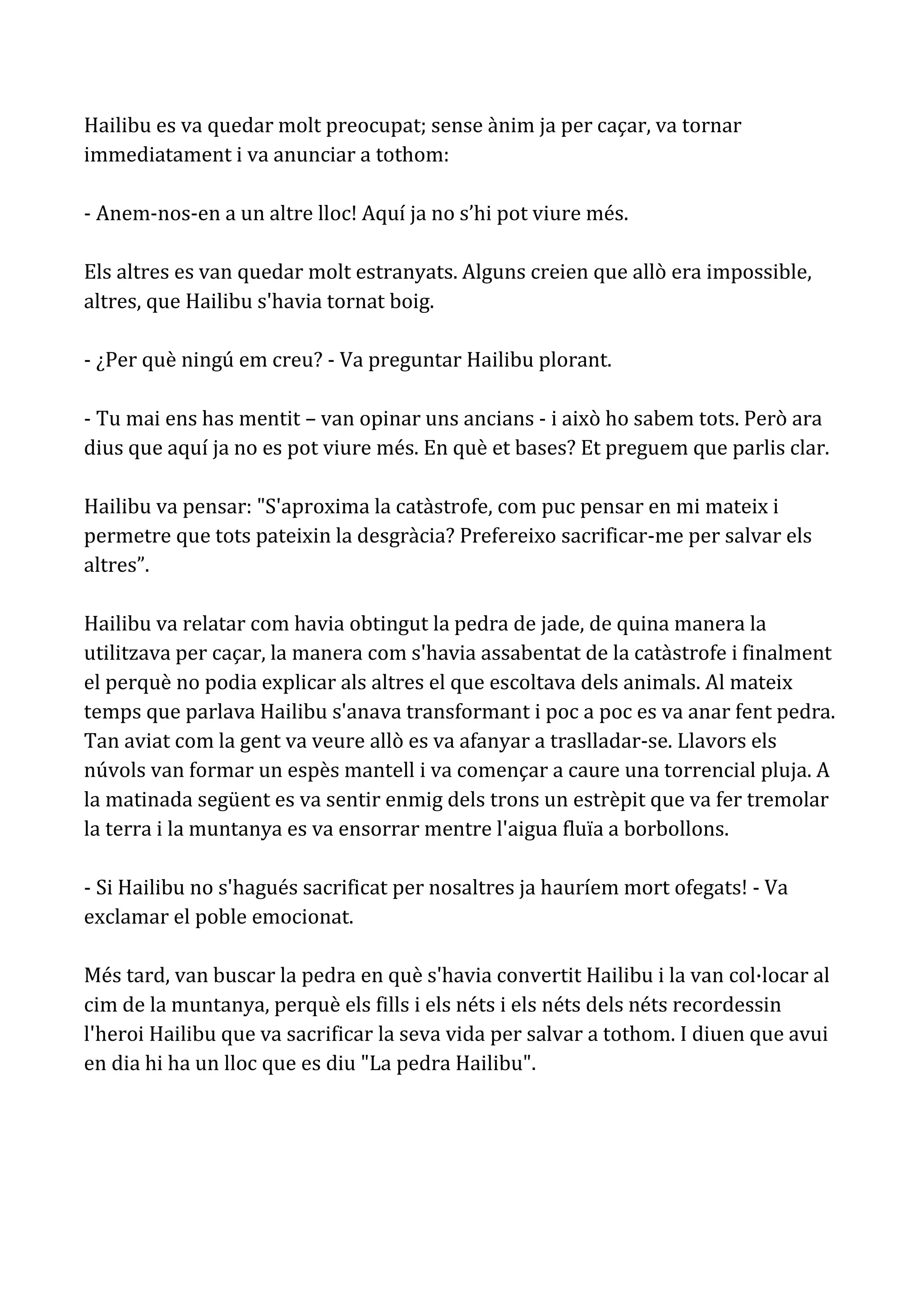 Hailibu es va quedar molt preocupat; sense ànim ja per caçar, va tornar
immediatament i va anunciar a tothom:

- Anem-nos-en a un altre lloc! Aquí ja no s’hi pot viure més.

Els altres es van quedar molt estranyats. Alguns creien que allò era impossible,
altres, que Hailibu s'havia tornat boig.

- ¿Per què ningú em creu? - Va preguntar Hailibu plorant.

- Tu mai ens has mentit – van opinar uns ancians - i això ho sabem tots. Però ara
dius que aquí ja no es pot viure més. En què et bases? Et preguem que parlis clar.

Hailibu va pensar: "S'aproxima la catàstrofe, com puc pensar en mi mateix i
permetre que tots pateixin la desgràcia? Prefereixo sacrificar-me per salvar els
altres”.

Hailibu va relatar com havia obtingut la pedra de jade, de quina manera la
utilitzava per caçar, la manera com s'havia assabentat de la catàstrofe i finalment
el perquè no podia explicar als altres el que escoltava dels animals. Al mateix
temps que parlava Hailibu s'anava transformant i poc a poc es va anar fent pedra.
Tan aviat com la gent va veure allò es va afanyar a traslladar-se. Llavors els
núvols van formar un espès mantell i va començar a caure una torrencial pluja. A
la matinada següent es va sentir enmig dels trons un estrèpit que va fer tremolar
la terra i la muntanya es va ensorrar mentre l'aigua fluïa a borbollons.

- Si Hailibu no s'hagués sacrificat per nosaltres ja hauríem mort ofegats! - Va
exclamar el poble emocionat.

Més tard, van buscar la pedra en què s'havia convertit Hailibu i la van col·locar al
cim de la muntanya, perquè els fills i els néts i els néts dels néts recordessin
l'heroi Hailibu que va sacrificar la seva vida per salvar a tothom. I diuen que avui
en dia hi ha un lloc que es diu "La pedra Hailibu".
 