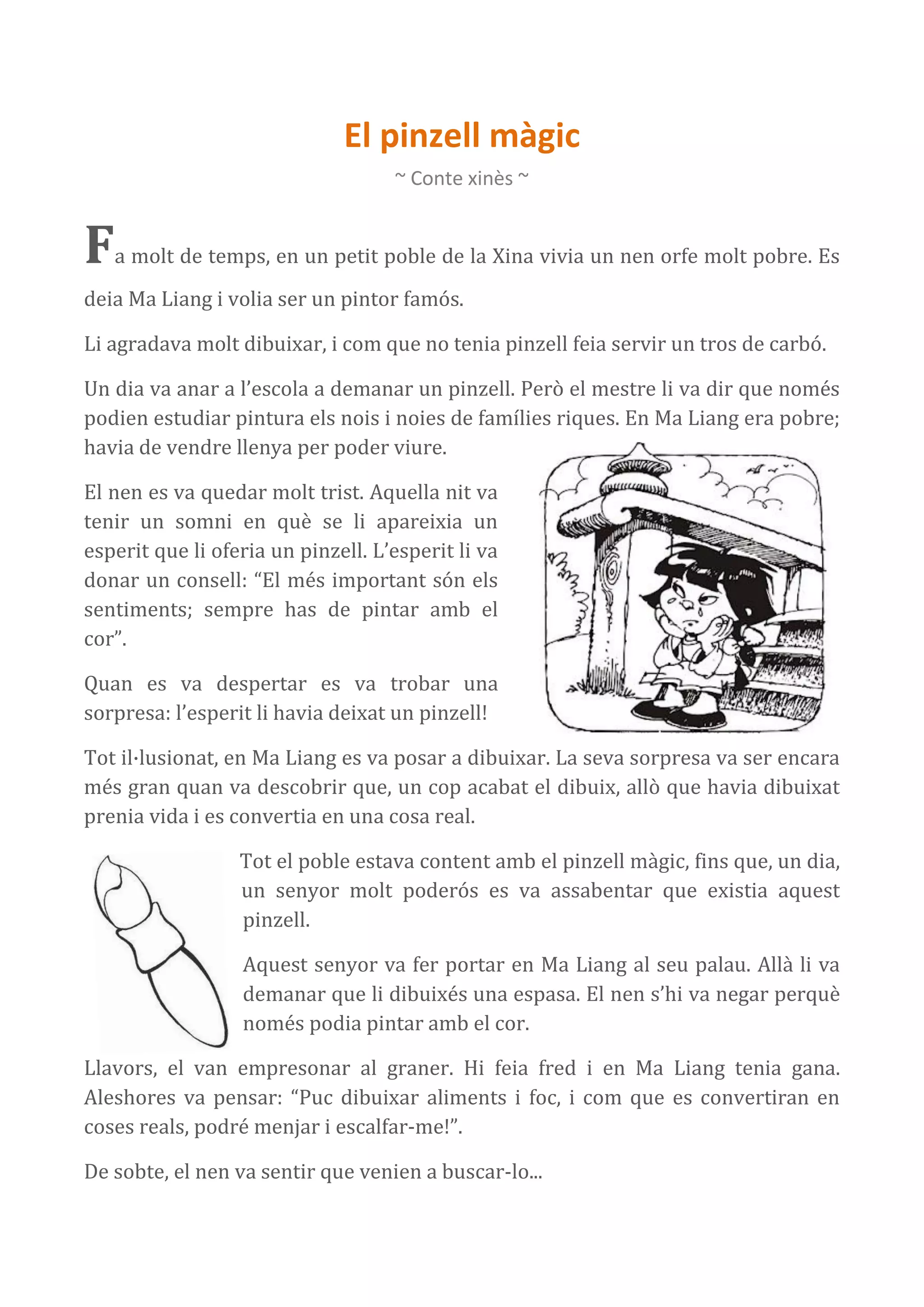 El pinzell màgic
                                    ~ Conte xinès ~


F  a molt de temps, en un petit poble de la Xina vivia un nen orfe molt pobre. Es
deia Ma Liang i volia ser un pintor famós.

Li agradava molt dibuixar, i com que no tenia pinzell feia servir un tros de carbó.

Un dia va anar a l’escola a demanar un pinzell. Però el mestre li va dir que només
podien estudiar pintura els nois i noies de famílies riques. En Ma Liang era pobre;
havia de vendre llenya per poder viure.

El nen es va quedar molt trist. Aquella nit va
tenir un somni en què se li apareixia un
esperit que li oferia un pinzell. L’esperit li va
donar un consell: “El més important són els
sentiments; sempre has de pintar amb el
cor”.

Quan es va despertar es va trobar una
sorpresa: l’esperit li havia deixat un pinzell!

Tot il·lusionat, en Ma Liang es va posar a dibuixar. La seva sorpresa va ser encara
més gran quan va descobrir que, un cop acabat el dibuix, allò que havia dibuixat
prenia vida i es convertia en una cosa real.

                  Tot el poble estava content amb el pinzell màgic, fins que, un dia,
                  un senyor molt poderós es va assabentar que existia aquest
                  pinzell.

                  Aquest senyor va fer portar en Ma Liang al seu palau. Allà li va
                  demanar que li dibuixés una espasa. El nen s’hi va negar perquè
                  només podia pintar amb el cor.

Llavors, el van empresonar al graner. Hi feia fred i en Ma Liang tenia gana.
Aleshores va pensar: “Puc dibuixar aliments i foc, i com que es convertiran en
coses reals, podré menjar i escalfar-me!”.

De sobte, el nen va sentir que venien a buscar-lo...
 
