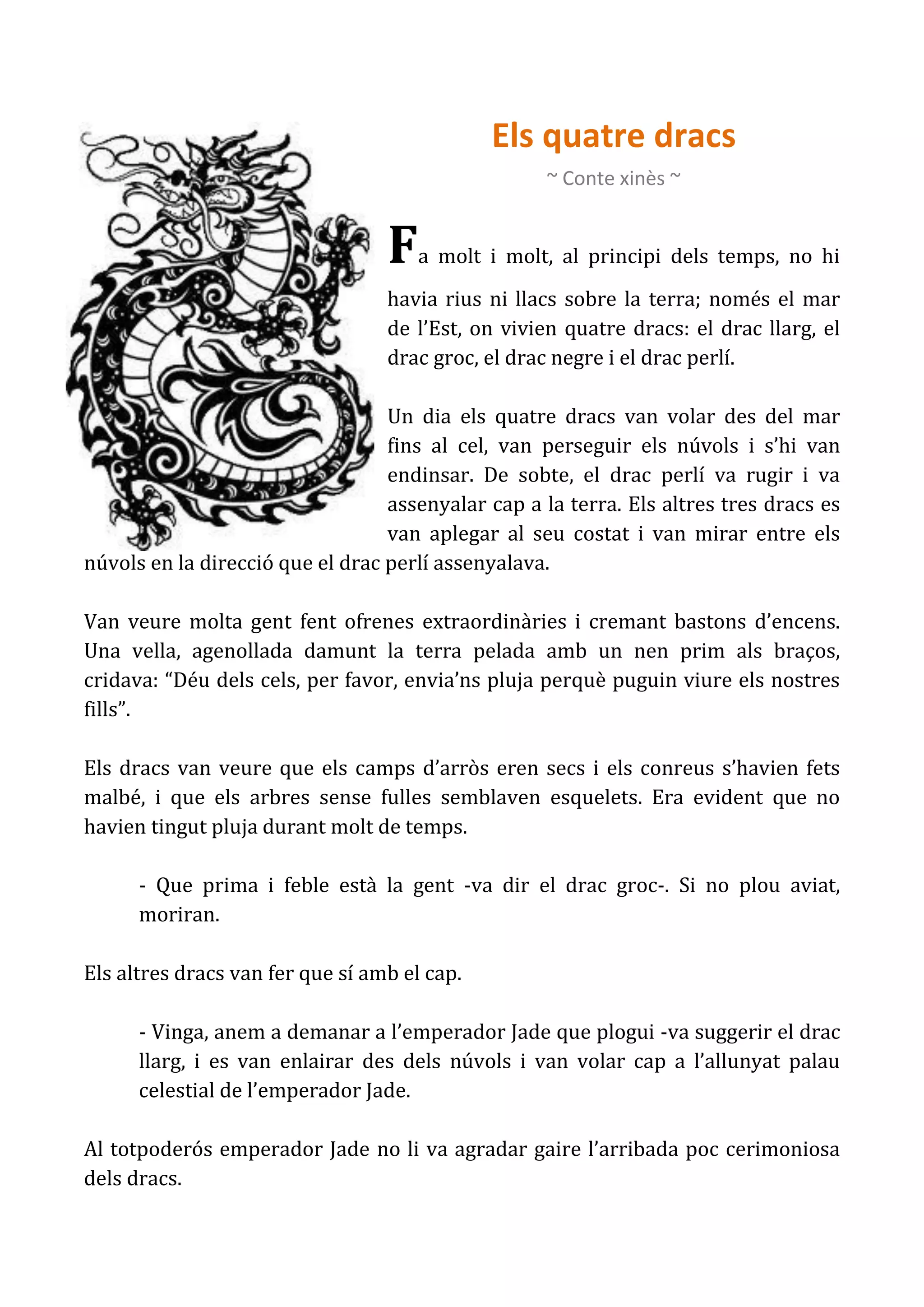 Els quatre dracs
                                                    ~ Conte xinès ~


                                  F   a molt i molt, al principi dels temps, no hi
                                  havia rius ni llacs sobre la terra; només el mar
                                  de l’Est, on vivien quatre dracs: el drac llarg, el
                                  drac groc, el drac negre i el drac perlí.

                                  Un dia els quatre dracs van volar des del mar
                                  fins al cel, van perseguir els núvols i s’hi van
                                  endinsar. De sobte, el drac perlí va rugir i va
                                  assenyalar cap a la terra. Els altres tres dracs es
                                  van aplegar al seu costat i van mirar entre els
núvols en la direcció que el drac perlí assenyalava.

Van veure molta gent fent ofrenes extraordinàries i cremant bastons d’encens.
Una vella, agenollada damunt la terra pelada amb un nen prim als braços,
cridava: “Déu dels cels, per favor, envia’ns pluja perquè puguin viure els nostres
fills”.

Els dracs van veure que els camps d’arròs eren secs i els conreus s’havien fets
malbé, i que els arbres sense fulles semblaven esquelets. Era evident que no
havien tingut pluja durant molt de temps.

      - Que prima i feble està la gent -va dir el drac groc-. Si no plou aviat,
      moriran.

Els altres dracs van fer que sí amb el cap.

      - Vinga, anem a demanar a l’emperador Jade que plogui -va suggerir el drac
      llarg, i es van enlairar des dels núvols i van volar cap a l’allunyat palau
      celestial de l’emperador Jade.

Al totpoderós emperador Jade no li va agradar gaire l’arribada poc cerimoniosa
dels dracs.
 