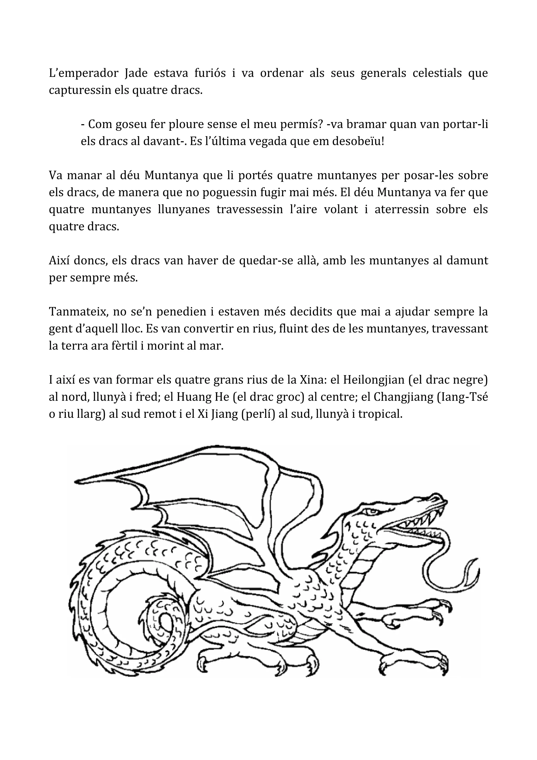 L’emperador Jade estava furiós i va ordenar als seus generals celestials que
capturessin els quatre dracs.

      - Com goseu fer ploure sense el meu permís? -va bramar quan van portar-li
      els dracs al davant-. Es l’última vegada que em desobeïu!

Va manar al déu Muntanya que li portés quatre muntanyes per posar-les sobre
els dracs, de manera que no poguessin fugir mai més. El déu Muntanya va fer que
quatre muntanyes llunyanes travessessin l’aire volant i aterressin sobre els
quatre dracs.

Així doncs, els dracs van haver de quedar-se allà, amb les muntanyes al damunt
per sempre més.

Tanmateix, no se’n penedien i estaven més decidits que mai a ajudar sempre la
gent d’aquell lloc. Es van convertir en rius, fluint des de les muntanyes, travessant
la terra ara fèrtil i morint al mar.

I així es van formar els quatre grans rius de la Xina: el Heilongjian (el drac negre)
al nord, llunyà i fred; el Huang He (el drac groc) al centre; el Changjiang (Iang-Tsé
o riu llarg) al sud remot i el Xi Jiang (perlí) al sud, llunyà i tropical.
 