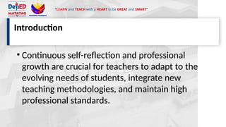 “LEARN and TEACH with a HEART to be GREAT and SMART”
Introduction
• Continuous self-reflection and professional
growth are crucial for teachers to adapt to the
evolving needs of students, integrate new
teaching methodologies, and maintain high
professional standards.
 