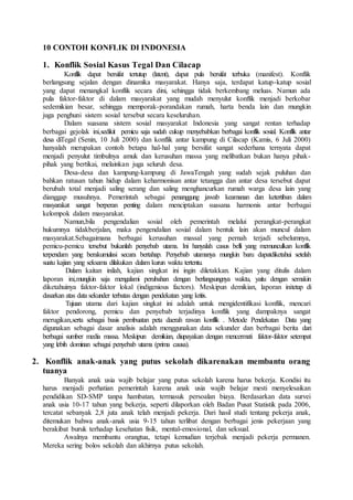 10 CONTOH KONFLIK DI INDONESIA
1. Konflik Sosial Kasus Tegal Dan Cilacap
Konflik dapat bersifat tertutup (latent), dapat pula bersifat terbuka (manifest). Konflik
berlangsung sejalan dengan dinamika masyarakat. Hanya saja, terdapat katup-katup sosial
yang dapat menangkal konflik secara dini, sehingga tidak berkembang meluas. Namun ada
pula faktor-faktor di dalam masyarakat yang mudah menyulut konflik menjadi berkobar
sedemikian besar, sehingga memporak-porandakan rumah, harta benda lain dan mungkin
juga penghuni sistem sosial tersebut secara keseluruhan.
Dalam suasana sistem sosial masyarakat Indonesia yang sangat rentan terhadap
berbagai gejolak ini,sedikit pemicu saja sudah cukup menyebabkan berbagai konflik sosial. Konflik antar
desa diTegal (Senin, 10 Juli 2000) dan konflik antar kampung di Cilacap (Kamis, 6 Juli 2000)
hanyalah merupakan contoh betapa hal-hal yang bersifat sangat sederhana ternyata dapat
menjadi penyulut timbulnya amuk dan kerusuhan massa yang melibatkan bukan hanya pihak-
pihak yang bertikai, melainkan juga seluruh desa.
Desa-desa dan kampung-kampung di JawaTengah yang sudah sejak puluhan dan
bahkan ratusan tahun hidup dalam keharmonisan antar tetangga dan antar desa tersebut dapat
berubah total menjadi saling serang dan saling menghancurkan rumah warga desa lain yang
dianggap musuhnya. Pemerintah sebagai penanggung jawab keamanan dan ketertiban dalam
masyarakat sangat berperan penting dalam menciptakan suasana harmonis antar berbagai
kelompok dalam masyarakat.
Namun,bila pengendalian sosial oleh pemerintah melalui perangkat-perangkat
hukumnya tidakberjalan, maka pengendalian sosial dalam bentuk lain akan muncul dalam
masyarakat.Sebagaimana berbagai kerusuhan massal yang pernah terjadi sebelumnya,
pemicu-pemicu tersebut bukanlah penyebab utama. Ini hanyalah casus belli yang memunculkan konflik
terpendam yang berakumulasi secara bertahap. Penyebab utamanya mungkin baru dapatdiketahui setelah
suatu kajian yang seksama dilakukan dalam kurun waktu tertentu.
Dalam kaitan inilah, kajian singkat ini ingin diletakkan. Kajian yang ditulis dalam
laporan ini,mungkin saja mengalami perubahan dengan berlangsungnya waktu, yaitu dengan semakin
diketahuinya faktor-faktor lokal (indigenious factors). Meskipun demikian, laporan initetap di
dasarkan atas data sekunder terbatas dengan pendekatan yang kritis.
Tujuan utama dari kajian singkat ini adalah untuk mengidentifikasi konflik, mencari
faktor pendorong, pemicu dan penyebab terjadinya konflik yang dampaknya sangat
merugikan,serta sebagai basis pembuatan peta daerah rawan konflik . Metode Pendekatan Data yang
digunakan sebagai dasar analisis adalah menggunakan data sekunder dan berbagai berita dari
berbagai sumber media massa. Meskipun demikian, diupayakan dengan mencermati faktor-faktor setempat
yang lebih dominan sebagai penyebab utama (prima causa).
2. Konflik anak-anak yang putus sekolah dikarenakan membantu orang
tuanya
Banyak anak usia wajib belajar yang putus sekolah karena harus bekerja. Kondisi itu
harus menjadi perhatian pemerintah karena anak usia wajib belajar mesti menyelesaikan
pendidikan SD-SMP tanpa hambatan, termasuk persoalan biaya. Berdasarkan data survei
anak usia 10-17 tahun yang bekerja, seperti dilaporkan oleh Badan Pusat Statistik pada 2006,
tercatat sebanyak 2,8 juta anak telah menjadi pekerja. Dari hasil studi tentang pekerja anak,
ditemukan bahwa anak-anak usia 9-15 tahun terlibat dengan berbagai jenis pekerjaan yang
berakibat buruk terhadap kesehatan fisik, mental-emosional, dan seksual.
Awalnya membantu orangtua, tetapi kemudian terjebak menjadi pekerja permanen.
Mereka sering bolos sekolah dan akhirnya putus sekolah.
 