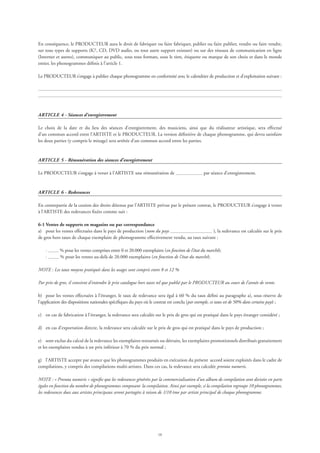 10
En conséquence, le PRODUCTEUR aura le droit de fabriquer ou faire fabriquer, publier ou faire publier, vendre ou faire vendre,
sur tous types de supports (K7, CD, DVD audio, ou tout autre support existant) ou sur des réseaux de communication en ligne
(Internet et autres), communiquer au public, sous tous formats, sous le titre, étiquette ou marque de son choix et dans le monde
entier, les phonogrammes définis à l’article 1.
Le PRODUCTEUR s’engage à publier chaque phonogramme en conformité avec le calendrier de production et d’exploitation suivant :
ARTICLE 4 - Séances d’enregistrement
Le choix de la date et du lieu des séances d’enregistrement, des musiciens, ainsi que du réalisateur artistique, sera effectué
d’un commun accord entre l’ARTISTE et le PRODUCTEUR. La version définitive de chaque phonogramme, qui devra satisfaire
les deux parties (y compris le mixage) sera arrêtée d’un commun accord entre les parties.
ARTICLE 5 - Rémunération des séances d’enregistrement
Le PRODUCTEUR s’engage à verser à l’ARTISTE une rémunération de par séance d’enregistrement.
ARTICLE 6 - Redevances
En contrepartie de la cession des droits détenus par l’ARTISTE prévue par le présent contrat, le PRODUCTEUR s’engage à verser
à l’ARTISTE des redevances fixées comme suit :
6-1 Ventes de supports en magasins ou par correspondance
a)	 pour les ventes effectuées dans le pays de production (nom du pays ), la redevance est calculée sur le prix
de gros hors taxes de chaque exemplaire de phonogramme effectivement vendu, au taux suivant :
	 · % pour les ventes comprises entre 0 et 20.000 exemplaires (en fonction de l’état du marché);
	 · % pour les ventes au-delà de 20.000 exemplaires (en fonction de l’état du marché).
NOTE : Les taux moyens pratiqués dans les usages sont compris entre 8 et 12 %
Par prix de gros, il convient d’entendre le prix catalogue hors taxes tel que publié par le PRODUCTEUR au cours de l’année de vente.
b)	 pour les ventes effectuées à l’étranger, le taux de redevance sera égal à 60 % du taux défini au paragraphe a), sous réserve de
l’application des dispositions nationales spécifiques du pays où le contrat est conclu (par exemple, ce taux est de 50% dans certains pays) ;
c)	 en cas de fabrication à l’étranger, la redevance sera calculée sur le prix de gros qui est pratiqué dans le pays étranger considéré ;
d)	 en cas d’exportation directe, la redevance sera calculée sur le prix de gros qui est pratiqué dans le pays de production ;
e)	 sont exclus du calcul de la redevance les exemplaires retournés ou détruits, les exemplaires promotionnels distribués gratuitement
et les exemplaires vendus à un prix inférieur à 70 % du prix normal ;
g)	 l’ARTISTE accepte par avance que les phonogrammes produits en exécution du présent accord soient exploités dans le cadre de
compilations, y compris des compilations multi-artistes. Dans ces cas, la redevance sera calculée prorata numeris.
NOTE : « Prorata numeris » signifie que les redevances générées par la commercialisation d’un album de compilation sont divisées en parts
égales en fonction du nombre de phonogrammes composant la compilation. Ainsi par exemple, si la compilation regroupe 10 phonogrammes,
les redevances dues aux artistes principaux seront partagées à raison de 1/10 ème par artiste principal de chaque phonogramme.
 