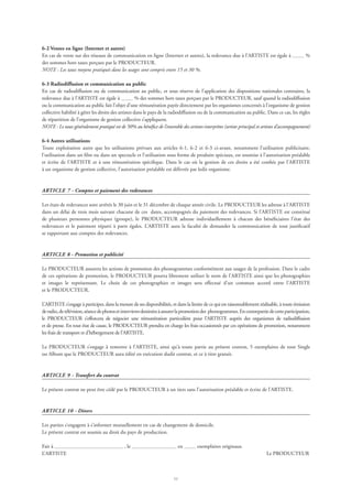 11
6-2 Ventes en ligne (Internet et autres)
En cas de vente sur des réseaux de communication en ligne (Internet et autres), la redevance due à l’ARTISTE est égale à %
des sommes hors taxes perçues par le PRODUCTEUR.
NOTE : Les taux moyens pratiqués dans les usages sont compris entre 15 et 30 %.
6-3 Radiodiffusion et communication au public
En cas de radiodiffusion ou de communication au public, et sous réserve de l’application des dispositions nationales contraires, la
redevance due à l’ARTISTE est égale à % des sommes hors taxes perçues par le PRODUCTEUR, sauf quand la radiodiffusion
ou la communication au public fait l’objet d’une rémunération payée directement par les organismes concernés à l’organisme de gestion
collective habilité à gérer les droits des artistes dans le pays de la radiodiffusion ou de la communication au public. Dans ce cas, les règles
de répartition de l’organisme de gestion collective s’appliquent.
NOTE : Le taux généralement pratiqué est de 50% au bénéfice de l’ensemble des artistes-interprètes (artiste principal et artistes d’accompagnement)
6-4 Autres utilisations
Toute exploitation autre que les utilisations prévues aux articles 6-1, 6-2 et 6-3 ci-avant, notamment l’utilisation publicitaire,
l’utilisation dans un film ou dans un spectacle et l’utilisation sous forme de produits spéciaux, est soumise à l’autorisation préalable
et écrite de l’ARTISTE et à une rémunération spécifique. Dans le cas où la gestion de ces droits a été confiée par l’ARTISTE
à un organisme de gestion collective, l’autorisation préalable est délivrée par ledit organisme.
ARTICLE 7 - Comptes et paiement des redevances
Les états de redevances sont arrêtés le 30 juin et le 31 décembre de chaque année civile. Le PRODUCTEUR les adresse à l’ARTISTE
dans un délai de trois mois suivant chacune de ces dates, accompagnés du paiement des redevances. Si l’ARTISTE est constitué
de plusieurs personnes physiques (groupe), le PRODUCTEUR adresse individuellement à chacun des bénéficiaires l’état des
redevances et le paiement réparti à parts égales. L’ARTISTE aura la faculté de demander la communication de tout justificatif
se rapportant aux comptes des redevances.
ARTICLE 8 - Promotion et publicité
Le PRODUCTEUR assurera les actions de promotion des phonogrammes conformément aux usages de la profession. Dans le cadre
de ces opérations de promotion, le PRODUCTEUR pourra librement utiliser le nom de l’ARTISTE ainsi que les photographies
et images le représentant. Le choix de ces photographies et images sera effectué d’un commun accord entre l’ARTISTE
et le PRODUCTEUR.
L’ARTISTE s’engage à participer, dans la mesure de ses disponibilités, et dans la limite de ce qui est raisonnablement réalisable, à toute émission
deradio,detélévision,séancedephotosetinterviewsdestinéesàassurerlapromotiondes phonogrammes.Encontrepartiedecetteparticipation,
le PRODUCTEUR s’efforcera de négocier une rémunération particulière pour l’ARTISTE auprès des organismes de radiodiffusion
et de presse. En tout état de cause, le PRODUCTEUR prendra en charge les frais occasionnés par ces opérations de promotion, notamment
les frais de transport et d’hébergement de l’ARTISTE.
Le PRODUCTEUR s’engage à remettre à l’ARTISTE, ainsi qu’à toute partie au présent contrat, 5 exemplaires de tout Single
ou Album que le PRODUCTEUR aura édité en exécution dudit contrat, et ce à titre gratuit.
ARTICLE 9 - Transfert du contrat
Le présent contrat ne peut être cédé par le PRODUCTEUR à un tiers sans l’autorisation préalable et écrite de l’ARTISTE.
ARTICLE 10 - Divers
Les parties s’engagent à s’informer mutuellement en cas de changement de domicile.
Le présent contrat est soumis au droit du pays de production.
Fait à , le en exemplaires originaux.
L’ARTISTE 	 Le PRODUCTEUR
 