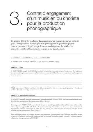 12
Contrat d’engagement 	
d’un musicien ou choriste
pour la production
phonographique
3.
Ce contrat définit les modalités d’engagement d’un musicien ou d’un choriste
pour l’enregistrement d’un ou plusieurs phonogrammes qui seront publiés
dans le commerce. Il précise quelles sont les obligations du producteur
et quelles sont les obligations des musiciens ou des choristes.
Le MUSICIEN ou le CHORISTE (ci-après dénommé le MUSICIEN)
Le PRODUCTEUR DE PHONOGRAMME (ci-après dénommé le PRODUCTEUR)
ARTICLE 1 - Objet
Le PRODUCTEUR engage le MUSICIEN, dans le cadre de son activité professionnelle, en vue de l’enregistrement d’un ou plusieurs
phonogrammes. Ces phonogrammes seront exploités isolément ou au sein d’un Album. Les œuvres enregistrées sur ces phonogrammes
seront les suivantes :
NOTE :Leprésentcontratdoitêtrecomplété,entantquedebesoin,afind’yinclurelesmentionsimposéesparlalégislationsurledroitd’auteur,
sur le travail et sur les contrats du pays où le contrat est conclu.
ARTICLE 2 - Autorisation d’exploitation
Le MUSICIEN autorise la fixation de ses prestations et la reproduction par le PRODUCTEUR, pour leur commercialisation auprès
du public, dans le monde entier, des phonogrammes définis à l’article 1.
En conséquence, le PRODUCTEUR aura le droit de fabriquer ou faire fabriquer, publier ou faire publier, vendre ou faire vendre,
sur tous types de supports (K7, CD, DVD audio, ou tout autre support existant) ou sur des réseaux de communication en
ligne (Internet et autres), communiquer au public, sous tous formats, sous le titre, étiquette ou marque de son choix et dans
le monde entier, les phonogrammes définis à l’article 1.
Toute exploitation autre que les utilisations prévues ci-avant, notamment l’utilisation publicitaire, l’utilisation dans un film ou dans
un spectacle et l’utilisation sous forme de produits spéciaux, est soumise à l’autorisation préalable et écrite de l’organisme de gestion
collective des droits qui représente le MUSICIEN.
 