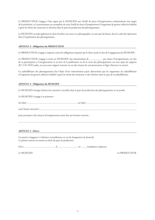 13
Le PRODUCTEUR s’engage à faire signer par le MUSICIEN une Feuille de séance d’enregistrement, conformément aux usages
de la profession, et à communiquer un exemplaire de cette Feuille de séance d’enregistrement à l’organisme de gestion collective habilité
à gérer les droits des musiciens et choristes dans le pays de production des phonogrammes.
Le MUSICIEN accorde également le droit d’utiliser son nom et sa photographie, en tant que de besoin, dans le cadre des opérations
liées à l’exploitation des phonogrammes.
ARTICLE 3 - Obligations du PRODUCTEUR
Le PRODUCTEUR s’engage à respecter toutes les obligations imposées par le droit social au titre de l’engagement du MUSICIEN.
Le PRODUCTEUR s’engage à verser au MUSICIEN une rémunération de par séance d’enregistrement, au titre
de sa participation à l’enregistrement et au titre de la publication ou de la vente des phonogrammes sur tous types de supports
(K7, CD, DVD audio, ou tout autre support existant) ou sur des réseaux de communication en ligne (Internet ou autres).
La radiodiffusion des phonogrammes fait l’objet d’une rémunération payée directement par les organismes de radiodiffusion
à l’organisme de gestion collective habilité à gérer les droits des musiciens et des choristes dans le pays de la radiodiffusion.
ARTICLE 4 - Obligations du MUSICIEN
Le MUSICIEN étranger déclare être autorisé à travailler dans le pays de production des phonogrammes et en justifie.
Le MUSICIEN s’engage à se présenter :
du (date) au (date)
au(x) lieu(x) suivant(s) :
pour participer à des séances d’enregistrement ayant lieu aux horaires suivants :
ARTICLE 5 - Divers
Les parties s’engagent à s’informer mutuellement en cas de changement de domicile.
Le présent contrat est soumis au droit du pays de production.
Fait à , le en exemplaires originaux.
Le MUSICIEN	 Le PRODUCTEUR
 