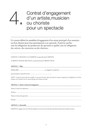 14
Contrat d’engagement 	
d’un artiste,musicien 	
ou choriste	
pour un spectacle
4.
Ce contrat définit les modalités d’engagement d’un artiste principal, d’un musicien
ou d’un choriste pour leur participation à un spectacle. Il précise quelles
sont les obligations du producteur du spectacle et quelles sont les obligations
des artistes, des musiciens ou des choristes.
L’ARTISTE, le MUSICIEN ou le CHORISTE (ci-après dénommé l’ARTISTE)
Le PRODUCTEUR DE SPECTACLE (ci-après dénommé le PRODUCTEUR)
ARTICLE 1 - Objet
M/Mme/Mlle est engagé(e) en qualité de
pour participer au spectacle suivant .
NOTE : Le présent contrat doit être complété, en tant que de besoin, afin d’y inclure les mentions imposées par la législation sur le droit
d’auteur, sur le travail et sur les contrats du pays où le contrat est conclu.
ARTICLE 2 - Date(s) et lieu(x) de l’engagement
Date(s) et lieu(x) des répétitions :
Horaires :
Date(s) et lieu(x) des spectacles :
Horaires :
ARTICLE 3 - Ponctualité
L’ARTISTE s’engage à être sur le lieu de répétition ou sur le lieu de spectacle aux horaires prévus par le présent contrat.
 