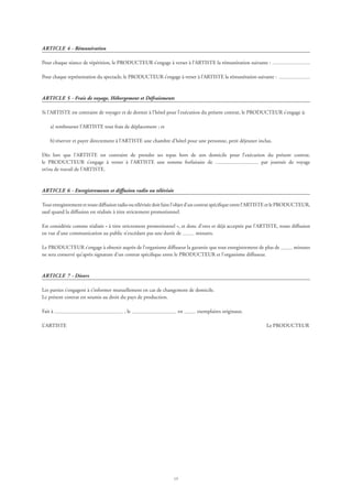 15
ARTICLE 4 - Rémunération
Pour chaque séance de répétition, le PRODUCTEUR s’engage à verser à l’ARTISTE la rémunération suivante :
Pour chaque représentation du spectacle, le PRODUCTEUR s’engage à verser à l’ARTISTE la rémunération suivante :
ARTICLE 5 - Frais de voyage, Hébergement et Défraiements
Si l’ARTISTE est contraint de voyager et de dormir à l’hôtel pour l’exécution du présent contrat, le PRODUCTEUR s’engage à:
	 a)	rembourser l’ARTISTE tout frais de déplacement ; et
	 b)	réserver et payer directement à l’ARTISTE une chambre d’hôtel pour une personne, petit déjeuner inclus.
Dès lors que l’ARTISTE est contraint de prendre ses repas hors de son domicile pour l’exécution du présent contrat,
le PRODUCTEUR s’engage à verser à l’ARTISTE une somme forfaitaire de par journée de voyage
et/ou de travail de l’ARTISTE.
ARTICLE 6 - Enregistrements et diffusion radio ou télévisée
Tout enregistrement et toute diffusion radio ou télévisée doit faire l’objet d’un contrat spécifique entre l’ARTISTE et le PRODUCTEUR,
sauf quand la diffusion est réalisée à titre strictement promotionnel.
Est considérée comme réalisée « à titre strictement promotionnel », et donc d’ores et déjà acceptée par l’ARTISTE, toute diffusion
en vue d’une communication au public n’excédant pas une durée de minutes.
Le PRODUCTEUR s’engage à obtenir auprès de l’organisme diffuseur la garantie que tout enregistrement de plus de minutes
ne sera conservé qu’après signature d’un contrat spécifique entre le PRODUCTEUR et l’organisme diffuseur.
ARTICLE 7 - Divers
Les parties s’engagent à s’informer mutuellement en cas de changement de domicile.
Le présent contrat est soumis au droit du pays de production.
Fait à , le en exemplaires originaux.
L’ARTISTE	 Le PRODUCTEUR
 