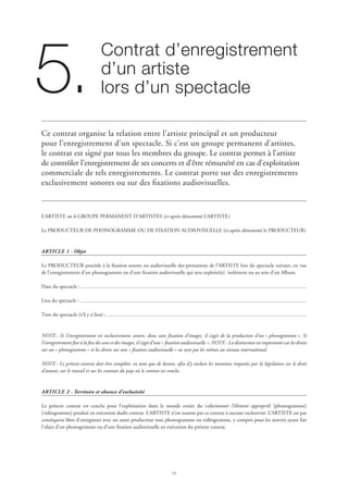 16
Contrat d’enregistrement
d’un artiste
lors d’un spectacle5.
Ce contrat organise la relation entre l’artiste principal et un producteur
pour l’enregistrement d’un spectacle. Si c’est un groupe permanent d’artistes,
le contrat est signé par tous les membres du groupe. Le contrat permet à l’artiste
de contrôler l’enregistrement de ses concerts et d’être rémunéré en cas d’exploitation
commerciale de tels enregistrements. Le contrat porte sur des enregistrements
exclusivement sonores ou sur des fixations audiovisuelles.
L’ARTISTE ou le GROUPE PERMANENT D’ARTISTES (ci-après dénommé L’ARTISTE)
Le PRODUCTEUR DE PHONOGRAMME OU DE FIXATION AUDIOVISUELLE (ci-après dénommé le PRODUCTEUR)
ARTICLE 1 - Objet
Le PRODUCTEUR procède à la fixation sonore ou audiovisuelle des prestations de l’ARTISTE lors du spectacle suivant, en vue
de l’enregistrement d’un phonogramme ou d’une fixation audiovisuelle qui sera exploité(e) isolément ou au sein d’un Album.
Date du spectacle :
Lieu du spectacle :
Titre du spectacle (s’il y a lieu) :
NOTE : Si l’enregistrement est exclusivement sonore, donc sans fixation d’images, il s’agit de la production d’un « phonogramme ». Si
l’enregistrement fixe à la fois des sons et des images, il s’agit d’une « fixation audiovisuelle ». NOTE : La distinction est importante car les droits
sur un « phonogramme » et les droits sur une « fixation audiovisuelle » ne sont pas les mêmes au niveau international.
NOTE : Le présent contrat doit être complété, en tant que de besoin, afin d’y inclure les mentions imposées par la législation sur le droit
d’auteur, sur le travail et sur les contrats du pays où le contrat est conclu.
ARTICLE 2 - Territoire et absence d’exclusivité
Le présent contrat est conclu pour l’exploitation dans le monde entier du (sélectionner l’élément approprié) [phonogramme]
[vidéogramme] produit en exécution dudit contrat. L’ARTISTE n’est soumis par ce contrat à aucune exclusivité. L’ARTISTE est par
conséquent libre d’enregistrer avec un autre producteur tout phonogramme ou vidéogramme, y compris pour les œuvres ayant fait
l’objet d’un phonogramme ou d’une fixation audiovisuelle en exécution du présent contrat.
 