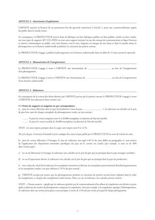 17
ARTICLE 3 - Autorisation d’exploitation
L’ARTISTE autorise la fixation de ses prestations lors du spectacle mentionné à l’article 1, pour une commercialisation auprès
du public dans le monde entier.
En conséquence, le PRODUCTEUR aura le droit de fabriquer ou faire fabriquer, publier ou faire publier, vendre ou faire vendre,
sur tous types de supports (K7, CD, DVD, ou tout autre support existant) ou sur des réseaux de communication en ligne (Internet
et autres), communiquer au public, sous tous formats, sous le titre, étiquette ou marque de son choix et dans le monde entier, le
phonogramme ou la fixation audiovisuelle produit(e) en exécution du présent contrat.
Le PRODUCTEUR s’engage à publier le phonogramme ou la fixation audiovisuelle dans un délai de 12 mois suivant le spectacle.
ARTICLE 4 - Rémunération de l’enregistrement
Le PRODUCTEUR s’engage à verser à l’ARTISTE une rémunération de au titre de l’enregistrement
d’un phonogramme.
Le PRODUCTEUR s’engage à verser à l’ARTISTE une rémunération de au titre de l’enregistrement
d’une fixation audiovisuelle.
ARTICLE 5 - Redevances
En contrepartie de la cession des droits détenus par l’ARTISTE prévue par le présent contrat, le PRODUCTEUR s’engage à verser
à l’ARTISTE des redevances fixées comme suit :
5-1 Ventes de supports en magasins ou par correspondance
a)	 pour les ventes effectuées dans le pays de production (nom du pays ), la redevance est calculée sur le prix
de gros hors taxes de chaque exemplaire de phonogramme vendu, au taux suivant :
	 · % pour les ventes comprises entre 0 et 20.000 exemplaires (en fonction de l’état du marché);
	 · % pour les ventes au-delà de 20.000 exemplaires (en fonction de l’état du marché).
NOTE : Les taux moyens pratiqués dans les usages sont compris entre 8 et 12 %.
Par prix de gros, il convient d’entendre le prix catalogue hors taxes tel que publié par le PRODUCTEUR au cours de l’année de vente.
b)	 pour les ventes effectuées à l’étranger, le taux de redevance sera égal à 60 % du taux défini au paragraphe a), sous réserve
de l’application des dispositions nationales spécifiques du pays où le contrat est conclu (par exemple, ce taux est de 50%
dans certains pays) ;
c)	 en cas de fabrication à l’étranger, la redevance sera calculée sur le prix de gros qui est pratiqué dans le pays étranger considéré ;
d)	 en cas d’exportation directe, la redevance sera calculée sur le prix de gros qui est pratiqué dans le pays de production ;
e)	 sont exclus du calcul de la redevance les exemplaires retournés ou détruits, les exemplaires promotionnels distribués gratuitement
et les exemplaires vendus à un prix inférieur à 70 % du prix normal ;
g)	 l’ARTISTE accepte par avance que les phonogrammes produits en exécution du présent accord soient exploités dans le cadre
de compilations, y compris des compilations multi-artistes. Dans ces cas, la redevance sera calculée prorata numeris.
NOTE : « Prorata numeris » signifie que les redevances générées par la commercialisation d’un album de compilation sont divisées en parts
égales en fonction du nombre de phonogrammes composant la compilation. Ainsi par exemple, si la compilation regroupe 10 phonogrammes,
les redevances dues aux artistes principaux seront partagées à raison de 1/10 ème par artiste principal de chaque phonogramme.
 