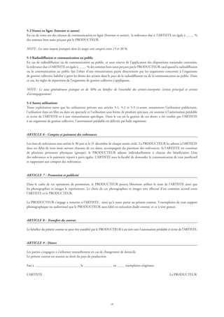18
5-2 Ventes en ligne (Internet et autres)
En cas de vente sur des réseaux de communication en ligne (Internet et autres), la redevance due à l’ARTISTE est égale à %
des sommes hors taxes perçues par le PRODUCTEUR.
NOTE : Les taux moyens pratiqués dans les usages sont compris entre 15 et 30 %.
5-3 Radiodiffusion et communication au public
En cas de radiodiffusion ou de communication au public, et sous réserve de l’application des dispositions nationales contraires,
la redevance due à l’ARTISTE est égale à % des sommes hors taxes perçues par le PRODUCTEUR, sauf quand la radiodiffusion
ou la communication au public fait l’objet d’une rémunération payée directement par les organismes concernés à l’organisme
de gestion collective habilité à gérer les droits des artistes dans le pays de la radiodiffusion ou de la communication au public. Dans
ce cas, les règles de répartition de l’organisme de gestion collective s’appliquent.
NOTE : Le taux généralement pratiqué est de 50% au bénéfice de l’ensemble des artistes-interprètes (artiste principal et artistes
d’accompagnement)
5-4 Autres utilisations  
Toute exploitation autre que les utilisations prévues aux articles 5-1, 5-2 et 5-3 ci-avant, notamment l’utilisation publicitaire,
l’utilisation dans un film ou dans un spectacle et l’utilisation sous forme de produits spéciaux, est soumise à l’autorisation préalable
et écrite de l’ARTISTE et à une rémunération spécifique. Dans le cas où la gestion de ces droits a été confiée par l’ARTISTE
à un organisme de gestion collective, l’autorisation préalable est délivrée par ledit organisme.
ARTICLE 6 - Comptes et paiement des redevances
Les états de redevances sont arrêtés le 30 juin et le 31 décembre de chaque année civile. Le PRODUCTEUR les adresse à l’ARTISTE
dans un délai de trois mois suivant chacune de ces dates, accompagnés du paiement des redevances. Si l’ARTISTE est constitué
de plusieurs personnes physiques (groupe), le PRODUCTEUR adresse individuellement à chacun des bénéficiaires l’état
des redevances et le paiement réparti à parts égales. L’ARTISTE aura la faculté de demander la communication de tout justificatif
se rapportant aux comptes des redevances.
ARTICLE 7 - Promotion et publicité
Dans le cadre de ses opérations de promotion, le PRODUCTEUR pourra librement utiliser le nom de l’ARTISTE ainsi que
les photographies et images le représentant. Le choix de ces photographies et images sera effectué d’un commun accord entre
l’ARTISTE et le PRODUCTEUR.
Le PRODUCTEUR s’engage à remettre à l’ARTISTE, ainsi qu’à toute partie au présent contrat, 5 exemplaires de tout support
phonographique ou audiovisuel que le PRODUCTEUR aura édité en exécution dudit contrat, et ce à titre gratuit.
ARTICLE 8 - Transfert du contrat
Le bénéfice du présent contrat ne peut être transféré par le PRODUCTEUR à un tiers sans l’autorisation préalable et écrite de l’ARTISTE.
ARTICLE 9 - Divers
Les parties s’engagent à s’informer mutuellement en cas de changement de domicile.
Le présent contrat est soumis au droit du pays de production.
Fait à , le en exemplaires originaux.
L’ARTISTE 	 Le PRODUCTEUR
 