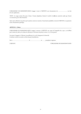 20
L’ORGANISME DE RADIODIFFUSION s’engage à verser à l’ARTISTE une rémunération de au titre
de cette exploitation.
NOTE : Les usages varient d’un pays à l’autre. Certaines législations limitent le nombre de diffusions autorisées tandis que d’autres
ne contiennent pas de telles limitations.
Toute autre utilisation non prévue par le présent contrat est soumise à l’autorisation préalable et écrite de l’ARTISTE et au paiement
d’une rémunération spécifique.
ARTICLE 4 - Divers
L’ORGANISME DE RADIODIFFUSION s’engage à remettre à l’ARTISTE une copie de l’intégralité de ce qui a été diffusé
par la station de radio ou la chaîne de télévision en exécution du présent contrat, et ce à titre gratuit.
Les parties s’engagent à s’informer mutuellement en cas de changement de domicile.
Le présent contrat est soumis au droit du pays de production.
Fait à , le en exemplaires originaux.
L’ARTISTE 	 L’ORGANISME DE RADIODIFFUSION
 