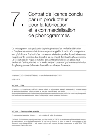 21
Contrat de licence conclu 	
par un producteur
pour la fabrication
et la commercialisation 	
de phonogrammes
7.
Ce contrat permet à un producteur de phonogrammes d’en confier la fabrication
et l’exploitation commerciale à un entrepreneur appelé « licencié ». Cet entrepreneur
aura généralement l’exclusivité de cette commercialisation pendant la durée du contrat,
excepté pour les territoires dans lesquels il n’a pas réussi à distribuer les phonogrammes.
Le contrat crée des règles de nature à garantir la rémunération du producteur
(et donc de l’artiste principal via le producteur) et à permettre que la commercialisation
des phonogrammes ait lieu avec les meilleures chances de réussite.
Le PRODUCTEUR DE PHONOGRAMME (ci-après dénommé le PRODUCTEUR)
Le LICENCIE
ARTICLE 1 - Objet
Le PRODUCTEUR concède au LICENCIE, pendant la durée du présent contrat et pour le monde entier (si ce contrat comporte
des restrictions géographiques, préciser les régions ou pays pour lesquels les droits sont concédés: ),
unelicenced’exploitationd’unouplusieursphonogrammesquiserontexploités isolémentouauseind’unAlbum.Cesphonogrammes
sont les suivants (titre du phonogramme, nom de l’artiste principal et autres informations pertinentes) :
ARTICLE 2 - Durée, territoire et exclusivité
Ce contrat est conclu pour une durée de an(s) à compter de la date de sa signature.
L’exclusivité d’exploitation est concédée pour chaque pays dans lequel le LICENCIE parviendra à une publication dans le commerce
des phonogrammes, et parviendra à l’organisation de leur vente en ligne sur au moins un réseau de communication en ligne
(Internet et autres), dans un délai de 12 mois courant à compter de la fourniture de chaque phonogramme par le PRODUCTEUR
conformément à l’article 4 ci-après.
 