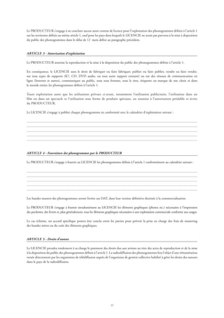 22
Le PRODUCTEUR s’engage à ne conclure aucun autre contrat de licence pour l’exploitation des phonogrammes définis à l’article 1
sur les territoires définis au même article 1, sauf pour les pays dans lesquels le LICENCIE ne serait pas parvenu à la mise à disposition
du public des phonogrammes dans le délai de 12 mois défini au paragraphe précédent.
ARTICLE 3 - Autorisation d’exploitation
Le PRODUCTEUR autorise la reproduction et la mise à la disposition du public des phonogrammes définis à l’article 1.
En conséquence, le LICENCIE aura le droit de fabriquer ou faire fabriquer, publier ou faire publier, vendre ou faire vendre,
sur tous types de supports (K7, CD, DVD audio, ou tout autre support existant) ou sur des réseaux de communication en
ligne (Internet et autres), communiquer au public, sous tous formats, sous le titre, étiquette ou marque de son choix et dans
le monde entier, les phonogrammes définis à l’article 1.
Toute exploitation autre que les utilisations prévues ci-avant, notamment l’utilisation publicitaire, l’utilisation dans un
film ou dans un spectacle et l’utilisation sous forme de produits spéciaux, est soumise à l’autorisation préalable et écrite
du PRODUCTEUR.
Le LICENCIE s’engage à publier chaque phonogramme en conformité avec le calendrier d’exploitation suivant :
ARTICLE 4 - Fourniture des phonogrammes par le PRODUCTEUR
Le PRODUCTEUR s’engage à fournir au LICENCIE les phonogrammes définis à l’article 1 conformément au calendrier suivant :
Les bandes masters des phonogrammes seront livrées sur DAT, dans leur version définitive destinée à la commercialisation.
Le PRODUCTEUR s’engage à fournir simultanément au LICENCIE les éléments graphiques (photos etc.) nécessaires à l’impression
des pochettes, des livrets et, plus généralement, tous les éléments graphiques nécessaires à une exploitation commerciale conforme aux usages.
Le cas échéant, un accord spécifique pourra être conclu entre les parties pour prévoir la prise en charge des frais de mastering
des bandes mères ou du coût des éléments graphiques.
ARTICLE 5 - Droits d’auteur
Le LICENCIE prendra totalement à sa charge le paiement des droits dus aux artistes au titre des actes de reproduction et de la mise
à la disposition du public des phonogrammes définis à l’article 1. La radiodiffusion des phonogrammes fera l’objet d’une rémunération
versée directement par les organismes de télédiffusion auprès de l’organisme de gestion collective habilité à gérer les droits des auteurs
dans le pays de la radiodiffusion.
 