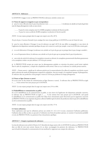 23
ARTICLE 6 - Redevances
Le LICENCIE s’engage à verser au PRODUCTEUR les redevances calculées comme suit :
6-1 Ventes de supports en magasins ou par correspondance
a)	 pour les ventes effectuées dans le pays de production (nom ), la redevance est calculée sur le prix de gros hors
taxes de chaque phonogramme vendu, au taux suivant :
	 · % pour les ventes comprises entre 0 et 20.000 exemplaires (en fonction de l’état du marché) ;
	 · % pour les ventes au-delà de 20.000 exemplaires (en fonction de l’état du marché).
NOTE : Les taux moyens pratiqués dans les usages sont compris entre 20 et 30 %.
Par prix de gros, il convient d’entendre le prix catalogue hors taxes tel que publié par le LICENCIE au cours de l’année de vente.
b)	 pour les ventes effectuées à l’étranger, le taux de redevance sera égal à 60 % du taux défini au paragraphe a), sous réserve de
l’application des dispositions nationales spécifiques du pays où le contrat est conclu (par exemple, ce taux est de 50% dans certains pays) ;
c)	 en cas de fabrication à l’étranger, la redevance sera calculée sur le prix de gros qui est pratiqué dans le pays étranger considéré ;
d)	 en cas d’exportation directe, la redevance sera calculée sur le prix de gros qui est pratiqué dans le pays de production ;
e)	 sont exclus du calcul de la redevance les exemplaires retournés ou détruits, les exemplaires promotionnels distribués gratuitement
et les exemplaires vendus à un prix inférieur à 70 % du prix normal ;
g)	 le PRODUCTEUR accepte par avance que les phonogrammes produits en exécution du présent accord soient exploités
dans le cadre de compilations, y compris des compilations multi-artistes. Dans ces cas, la redevance est calculée prorata numeris.
NOTE : « Prorata numeris » signifie que les redevances générées par la commercialisation d’un album de compilation sont divisées en parts
égales en fonction du nombre de phonogrammes composant la compilation. Ainsi par exemple, si la compilation regroupe 10 phonogrammes,
les redevances dues aux producteurs seront partagées à raison de 1/10 ème par producteur de chaque phonogramme.
6-2 Ventes en ligne (Internet et autres)
En cas de vente sur des réseaux de communication en ligne (Internet et autres), la redevance due au PRODUCTEUR est égale
à % des sommes hors taxes perçues par le LICENCIE.
NOTE : Les taux moyens pratiqués dans les usages sont compris entre 25 % et 40%.
6-3 Radiodiffusion et communication au public
En cas de radiodiffusion ou de communication au public, et sous réserve de l’application des dispositions nationales contraires,
la redevance due au PRODUCTEUR est égale à % des sommes hors taxes perçues par le LICENCIE, sauf quand
la radiodiffusion ou la communication au public fait l’objet d’une rémunération payée directement par les organismes concernés
au PRODUCTEUR ou à un organisme de gestion collective habilité à gérer les droits des producteurs dans le pays de la radiodiffusion
ou de la communication au public.
NOTE : Les taux moyens pratiqués dans les usages sont compris entre 60 et 75 %.
6-4 Autres utilisations  
Toute exploitation autre que les utilisations prévues aux articles 6-1, 6-2 et 6-3 ci-avant, notamment l’utilisation publicitaire,
l’utilisation dans un film ou dans un spectacle et l’utilisation sous forme de produits spéciaux, est soumise à l’autorisation préalable
et écrite du PRODUCTEUR et au paiement d’une rémunération spécifique.
ARTICLE 7 - Comptes et paiement des redevances
Les états de redevances sont arrêtés le 30 juin et le 31 décembre de chaque année civile. Le LICENCIE les adresse au PRODUCTEUR
dans un délai de trois mois suivant chacune de ces dates, accompagnés du paiement des redevances. Le PRODUCTEUR
aura la faculté de demander la communication de tout justificatif se rapportant aux comptes des redevances.
 