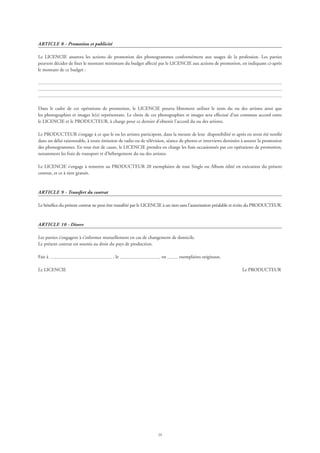 24
ARTICLE 8 - Promotion et publicité
Le LICENCIE assurera les actions de promotion des phonogrammes conformément aux usages de la profession. Les parties
peuvent décider de fixer le montant minimum du budget affecté par le LICENCIE aux actions de promotion, en indiquant ci-après
le montant de ce budget :
Dans le cadre de ces opérations de promotion, le LICENCIE pourra librement utiliser le nom du ou des artistes ainsi que
les photographies et images le(s) représentant. Le choix de ces photographies et images sera effectué d’un commun accord entre
le LICENCIE et le PRODUCTEUR, à charge pour ce dernier d’obtenir l’accord du ou des artistes.
Le PRODUCTEUR s’engage à ce que le ou les artistes participent, dans la mesure de leur disponibilité et après en avoir été notifié
dans un délai raisonnable, à toute émission de radio ou de télévision, séance de photos et interviews destinées à assurer la promotion
des phonogrammes. En tout état de cause, le LICENCIE prendra en charge les frais occasionnés par ces opérations de promotion,
notamment les frais de transport et d’hébergement du ou des artistes.
Le LICENCIE s’engage à remettre au PRODUCTEUR 20 exemplaires de tout Single ou Album édité en exécution du présent
contrat, et ce à titre gratuit.
ARTICLE 9 - Transfert du contrat
Le bénéfice du présent contrat ne peut être transféré par le LICENCIE à un tiers sans l’autorisation préalable et écrite du PRODUCTEUR.
ARTICLE 10 - Divers
Les parties s’engagent à s’informer mutuellement en cas de changement de domicile.
Le présent contrat est soumis au droit du pays de production.
Fait à , le en exemplaires originaux.
Le LICENCIE 	 Le PRODUCTEUR
 