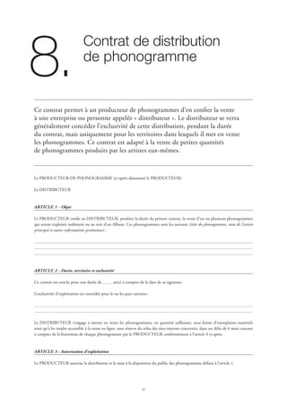 25
Contrat de distribution 	
de phonogramme
8.
Ce contrat permet à un producteur de phonogrammes d’en confier la vente
à une entreprise ou personne appelée « distributeur ». Le distributeur se verra
généralement concéder l’exclusivité de cette distribution, pendant la durée
du contrat, mais uniquement pour les territoires dans lesquels il met en vente
les phonogrammes. Ce contrat est adapté à la vente de petites quantités
de phonogrammes produits par les artistes eux-mêmes.
Le PRODUCTEUR DE PHONOGRAMME (ci-après dénommé le PRODUCTEUR)
Le DISTRIBUTEUR
ARTICLE 1 - Objet
Le PRODUCTEUR confie au DISTRIBUTEUR, pendant la durée du présent contrat, la vente d’un ou plusieurs phonogrammes
qui seront exploités isolément ou au sein d’un Album. Ces phonogrammes sont les suivants (titre du phonogramme, nom de l’artiste
principal et autres informations pertinentes) :
ARTICLE 2 - Durée, territoire et exclusivité
Ce contrat est conclu pour une durée de an(s) à compter de la date de sa signature.
L’exclusivité d’exploitation est concédée pour le ou les pays suivants :
Le DISTRIBUTEUR s’engage à mettre en vente les phonogrammes, en quantité suffisante, sous forme d’exemplaires matériels
ainsi qu’à les rendre accessible à la vente en ligne, sous réserve du refus des sites internet concernés, dans un délai de 6 mois courant
à compter de la fourniture de chaque phonogramme par le PRODUCTEUR conformément à l’article 4 ci-après.
ARTICLE 3 - Autorisation d’exploitation
Le PRODUCTEUR autorise la distribution et la mise à la disposition du public des phonogrammes définis à l’article 1.
 