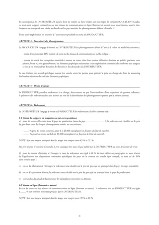 26
En conséquence, le DISTRIBUTEUR aura le droit de vendre ou faire vendre, sur tous types de supports (K7, CD, DVD audio,
ou tout autre support existant) ou sur des réseaux de communication en ligne (Internet et autres), sous tous formats, sous le titre,
étiquette ou marque de son choix, et dans le ou les pays susvisés, les phonogrammes définis à l’article 1.
Toute autre exploitation est soumise à l’autorisation préalable et écrite du PRODUCTEUR.
ARTICLE 4 - Fourniture des phonogrammes
Le PRODUCTEUR s’engage à fournir au DISTRIBUTEUR les phonogrammes définis à l’article 1 selon les modalités suivantes :
· remise d’un exemplaire DAT destiné à la vente sur les réseaux de communication au public en ligne ;
· remise du stock des exemplaires matériels à mettre en vente, dans leur version définitive destinée au public (pochette avec
photos, livret et, plus généralement, les éléments graphiques nécessaires à une exploitation commerciale conforme aux usages);
ce stock est renouvelé en fonction des besoins et des demandes du DISTRIBUTEUR.
Le cas échéant, un accord spécifique pourra être conclu entre les parties pour prévoir la prise en charge des frais de mastering
des bandes mères ou du coût des éléments graphiques.
ARTICLE 5 - Droits d’auteur
Le PRODUCTEUR prendra totalement à sa charge, directement ou par l’intermédiaire d’un organisme de gestion collective,
le paiement des redevances dues aux artistes au titre de la distribution des phonogrammes prévue par le présent contrat.
ARTICLE 6 - Redevances
Le DISTRIBUTEUR s’engage à verser au PRODUCTEUR les redevances calculées comme suit :
6-1 Ventes de supports en magasins ou par correspondance
a)	 pour les ventes effectuées dans le pays de production (nom du pays ), la redevance est calculée sur le prix
de gros hors taxes de chaque phonogramme vendu, au taux suivant :
	 · % pour les ventes comprises entre 0 et 20.000 exemplaires (en fonction de l’état du marché);
	 · % pour les ventes au-delà de 20.000 exemplaires (en fonction de l’état du marché).
NOTE : Les taux moyens pratiqués dans les usages sont compris entre 65 % et 75 %.
Par prix de gros, il convient d’entendre le prix catalogue hors taxes tel que publié par le DISTRIBUTEUR au cours de l’année de vente.
b)	 pour les ventes effectuées à l’étranger, le taux de redevance sera égal à 60 % du taux défini au paragraphe a), sous réserve
de l’application des dispositions nationales spécifiques du pays où le contrat est conclu (par exemple, ce taux est de 50%
dans certains pays) ;
c)	 en cas de fabrication à l’étranger, la redevance sera calculée sur le prix de gros qui est pratiqué dans le pays étranger considéré ;
d)	 en cas d’exportation directe, la redevance sera calculée sur le prix de gros qui est pratiqué dans le pays de production ;
e)	 sont exclus du calcul de la redevance les exemplaires retournés ou détruits.
6-2 Ventes en ligne (Internet et autres)
En cas de vente sur des réseaux de communication en ligne (Internet et autres), la redevance due au PRODUCTEUR est égale
à % des sommes hors taxes perçues par le DISTRIBUTEUR.
NOTE : Les taux moyens pratiqués dans les usages sont compris entre 70 % et 80 %.
 