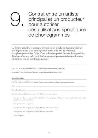 28
Contrat entre un artiste 	
principal et un producteur
pour autoriser 	
des utilisations spécifiques
de phonogrammes
9.
Ce contrat complète le contrat d’enregistrement conclu par l’artiste principal
avec le producteur d’un phonogramme publié à des fins de commerce,
si ce phonogramme fait l’objet d’une utilisation spéciale (au sein d’une publicité,
d’un film, d’un spectacle, etc.). Si c’est un groupe permanent d’artistes, le contrat
est signé par tous les membres du groupe.
L’ARTISTE ou le GROUPE PERMANENT D’ARTISTES (ci-après dénommé l’ARTISTE)
Le PRODUCTEUR DE PHONOGRAMME (ci-après dénommé le PRODUCTEUR)
ARTICLE 1 - Objet
L’ARTISTE cède au PRODUCTEUR le droit d’autoriser une utilisation spécifique du phonogramme suivant :
Titre :
Date et lieu de fixation :
Cette utilisation spécifique est la suivante (cocher la bonne case et rayer les autres):
·	incorporation dans une œuvre audiovisuelle (film cinématographique, téléfilm, documentaire, clip vidéo, etc.) aux fins
d’exploitation par tous procédés ;
·	incorporation dans un spectacle ;
·	incorporation dans une publicité aux fins de diffusion exclusivement sonore ;
·	incorporation dans une publicité aux fins de diffusion audiovisuelle ;
·	autre (à définir) : .
 