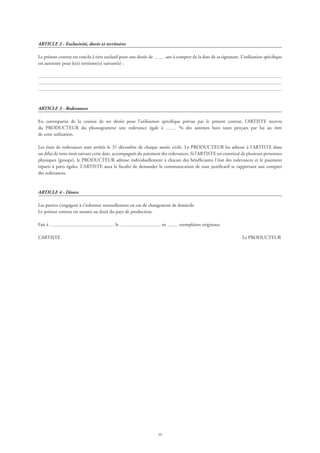 29
ARTICLE 2 - Exclusivité, durée et territoires
Le présent contrat est conclu à titre exclusif pour une durée de ans à compter de la date de sa signature. L’utilisation spécifique
est autorisée pour le(s) territoire(s) suivant(s) :
ARTICLE 3 - Redevances
En contrepartie de la cession de ses droits pour l’utilisation spécifique prévue par le présent contrat, l’ARTISTE recevra
du PRODUCTEUR du phonogramme une redevance égale à % des sommes hors taxes perçues par lui au titre
de cette utilisation.
Les états de redevances sont arrêtés le 31 décembre de chaque année civile. Le PRODUCTEUR les adresse à l’ARTISTE dans
un délai de trois mois suivant cette date, accompagnés du paiement des redevances. Si l’ARTISTE est constitué de plusieurs personnes
physiques (groupe), le PRODUCTEUR adresse individuellement à chacun des bénéficiaires l’état des redevances et le paiement
réparti à parts égales. L’ARTISTE aura la faculté de demander la communication de tout justificatif se rapportant aux comptes
des redevances.
ARTICLE 4 - Divers
Les parties s’engagent à s’informer mutuellement en cas de changement de domicile.
Le présent contrat est soumis au droit du pays de production.
Fait à , le en exemplaires originaux.
L’ARTISTE	 Le PRODUCTEUR
 