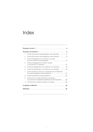 Pourquoi ce livre ?
Pourquoi 10 contrats ?
1.	 Contrat de production phonographique, avec exclusivité
2.	 Contrat de production phonographique, sans exclusivité
3.	 Contrat d’engagement d’un musicien ou choriste
	 pour une production phonographique
4.	 Contrat d’engagement d’un artiste, musicien
	 ou choriste pour un spectacle
5.	 Contrat d’enregistrement d’un artiste lors d’un spectacle
6.	 Contrat de radiodiffusion d’un artiste lors d’un spectacle
7.	 Contrat de licence conclu par un producteur pour la fabrication
	 et la commercialisation de phonogrammes
8.	 Contrat de distribution de phonogramme
9.	 Contrat entre un artiste principal et un producteur
	 pour autoriser des utilisations spécifiques de phonogrammes
10.	 Contrat entre un artiste principal et un manager
La gestion collective
Glossaire
........................................................................ 4
.................................................................. 5
................. 6
................. 9
........................................ 12
.................................................. 14
.............. 16
.............. 19
................................. 21
................................... 25
........ 28
.......................... 30
................................................................... 33
..................................................................................... 35
Index
 