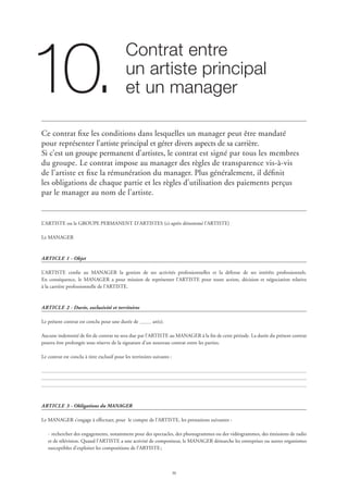 30
Contrat entre 	
un artiste principal 	
et un manager10.
Ce contrat fixe les conditions dans lesquelles un manager peut être mandaté
pour représenter l’artiste principal et gérer divers aspects de sa carrière.
Si c’est un groupe permanent d’artistes, le contrat est signé par tous les membres
du groupe. Le contrat impose au manager des règles de transparence vis-à-vis
de l’artiste et fixe la rémunération du manager. Plus généralement, il définit
les obligations de chaque partie et les règles d’utilisation des paiements perçus
par le manager au nom de l’artiste.
L’ARTISTE ou le GROUPE PERMANENT D’ARTISTES (ci-après dénommé l’ARTISTE)
Le MANAGER
ARTICLE 1 - Objet
L’ARTISTE confie au MANAGER la gestion de ses activités professionnelles et la défense de ses intérêts professionnels.
En conséquence, le MANAGER a pour mission de représenter l’ARTISTE pour toute action, décision et négociation relative
à la carrière professionnelle de l’ARTISTE.
ARTICLE 2 - Durée, exclusivité et territoires
Le présent contrat est conclu pour une durée de an(s).
Aucune indemnité de fin de contrat ne sera due par l’ARTISTE au MANAGER à la fin de cette période. La durée du présent contrat
pourra être prolongée sous réserve de la signature d’un nouveau contrat entre les parties.
Le contrat est conclu à titre exclusif pour les territoires suivants :
ARTICLE 3 - Obligations du MANAGER
Le MANAGER s’engage à effectuer, pour le compte de l’ARTISTE, les prestations suivantes :
·	rechercher des engagements, notamment pour des spectacles, des phonogrammes ou des vidéogrammes, des émissions de radio
et de télévision. Quand l’ARTISTE a une activité de compositeur, le MANAGER démarche les entreprises ou autres organismes
susceptibles d’exploiter les compositions de l’ARTISTE ;
 