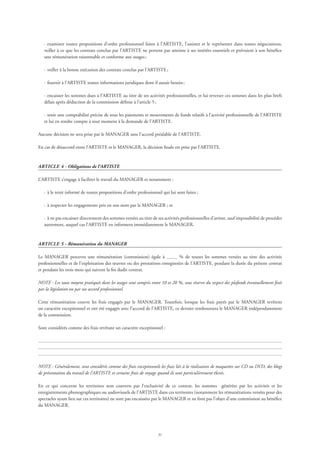 31
·	examiner toutes propositions d’ordre professionnel faites à l’ARTISTE, l’assister et le représenter dans toutes négociations,
veiller à ce que les contrats conclus par l’ARTISTE ne portent pas atteinte à ses intérêts essentiels et prévoient à son bénéfice
une rémunération raisonnable et conforme aux usages ;
·	veiller à la bonne exécution des contrats conclus par l’ARTISTE ;
·	fournir à l’ARTISTE toutes informations juridiques dont il aurait besoin ;
·	encaisser les sommes dues à l’ARTISTE au titre de ses activités professionnelles, et lui reverser ces sommes dans les plus brefs
délais après déduction de la commission définie à l’article 5 ;
·	tenir une comptabilité précise de tous les paiements et mouvements de fonds relatifs à l’activité professionnelle de l’ARTISTE
et lui en rendre compte à tout moment à la demande de l’ARTISTE.
Aucune décision ne sera prise par le MANAGER sans l’accord préalable de l’ARTISTE.
En cas de désaccord entre l’ARTISTE et le MANAGER, la décision finale est prise par l’ARTISTE.
ARTICLE 4 - Obligations de l’ARTISTE
L’ARTISTE s’engage à faciliter le travail du MANAGER et notamment :
·	à le tenir informé de toutes propositions d’ordre professionnel qui lui sont faites ;
·	à respecter les engagements pris en son nom par le MANAGER ; et
·	à ne pas encaisser directement des sommes versées au titre de ses activités professionnelles d’artiste, sauf impossibilité de procéder
autrement, auquel cas l’ARTISTE en informera immédiatement le MANAGER.
ARTICLE 5 - Rémunération du MANAGER
Le MANAGER percevra une rémunération (commission) égale à % de toutes les sommes versées au titre des activités
professionnelles et de l’exploitation des œuvres ou des prestations enregistrées de l’ARTISTE, pendant la durée du présent contrat
et pendant les trois mois qui suivent la fin dudit contrat.
NOTE : Les taux moyens pratiqués dans les usages sont compris entre 10 et 20 %, sous réserve du respect des plafonds éventuellement fixés
par la législation ou par un accord professionnel.
Cette rémunération couvre les frais engagés par le MANAGER. Toutefois, lorsque les frais payés par le MANAGER revêtent
un caractère exceptionnel et ont été engagés avec l’accord de l’ARTISTE, ce dernier remboursera le MANAGER indépendamment
de la commission.
Sont considérés comme des frais revêtant un caractère exceptionnel :
NOTE : Généralement, sont considérés comme des frais exceptionnels les frais liés à la réalisation de maquettes sur CD ou DVD, des blogs
de présentation du travail de l’ARTISTE et certains frais de voyage quand ils sont particulièrement élevés.
En ce qui concerne les territoires non couverts par l’exclusivité de ce contrat, les sommes générées par les activités et les
enregistrements phonographiques ou audiovisuels de l’ARTISTE dans ces territoires (notamment les rémunérations versées pour des
spectacles ayant lieu sur ces territoires) ne sont pas encaissées par le MANAGER et ne font pas l’objet d’une commission au bénéfice
du MANAGER.
 
