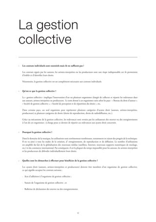 33
La gestion
collective
	
·	 Les contrats individuels sont essentiels mais ils ne suffisent pas !
Les contrats signés par les auteurs, les artistes-interprètes ou les producteurs sont une étape indispensable car ils permettent
d’établir et d’identifier leurs droits.
Néanmoins, la gestion collective est un complément nécessaire aux contrats individuels.
·	 Qu’est-ce que la gestion collective ?
La « gestion collective » implique l’intervention d’un ou plusieurs organismes chargés de collecter et répartir les redevances dues
aux auteurs, artistes-interprètes ou producteurs. Le nom donné à ces organismes varie selon les pays : « Bureau du droit d’auteur »,
« Société de gestion collective », « Société de perception et de répartition des droits », etc.
Dans certains pays, un seul organisme peut représenter plusieurs catégories d’ayants droit (auteurs, artistes-interprètes,
producteurs) et plusieurs catégories de droits (droits de reproduction, droits de radiodiffusion, etc.).
Grâce au mécanisme de la gestion collective, les redevances sont versées par les utilisateurs des œuvres ou des enregistrements
à l’un de ces organismes ; à charge pour ce dernier de répartir ces redevances aux ayants droit concernés.
·	 Pourquoi la gestion collective ?
Dans le domaine de la musique, les utilisations sont extrêmement nombreuses, notamment en raison des progrès de la technique.
Il en va ainsi à tous les stades de la création, d’ enregistrement, de reproduction et de diffusion. Le nombre d’utilisations
est amplifié du fait de la globalisation des nouveaux médias (satellites, Internet, nouveaux supports numériques de stockage,
etc.) et du commerce international. Par conséquent, il est la plupart du temps impossible pour les auteurs, les artistes-interprètes
et les producteurs de défendre individuellement leurs droits.
·	 Quelles sont les démarches à effectuer pour bénéficier de la gestion collective ?
Les ayants droit (auteurs, artistes-interprètes et producteurs) doivent être membres d’un organisme de gestion collective,
ce qui signifie accepter les contrats suivants :
·	 Acte d’adhésion à l’organisme de gestion collective ;
·	 Statuts de l’organisme de gestion collective ; et
·	 Bulletins de déclaration des œuvres ou des enregistrements.
 
