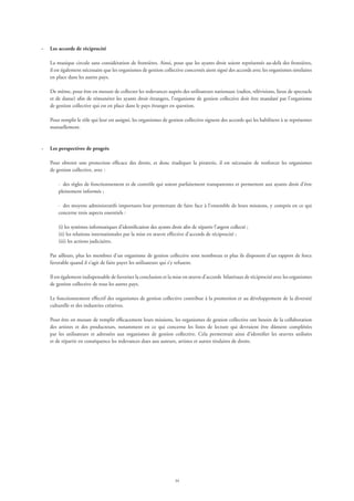 34
·	 Les accords de réciprocité
La musique circule sans considération de frontières. Ainsi, pour que les ayants droit soient représentés au-delà des frontières,
il est également nécessaire que les organismes de gestion collective concernés aient signé des accords avec les organismes similaires
en place dans les autres pays.
De même, pour être en mesure de collecter les redevances auprès des utilisateurs nationaux (radios, télévisions, lieux de spectacle
et de danse) afin de rémunérer les ayants droit étrangers, l’organisme de gestion collective doit être mandaté par l’organisme
de gestion collective qui est en place dans le pays étranger en question.
Pour remplir le rôle qui leur est assigné, les organismes de gestion collective signent des accords qui les habilitent à se représenter
mutuellement.
·	 Les perspectives de progrès
Pour obtenir une protection efficace des droits, et donc éradiquer la piraterie, il est nécessaire de renforcer les organismes
de gestion collective, avec :
·	 des règles de fonctionnement et de contrôle qui soient parfaitement transparentes et permettent aux ayants droit d’être
pleinement informés ;
·	 des moyens administratifs importants leur permettant de faire face à l’ensemble de leurs missions, y compris en ce qui
concerne trois aspects essentiels :
(i) les systèmes informatiques d’identification des ayants droit afin de répartir l’argent collecté ;
(ii) les relations internationales par la mise en œuvre effective d’accords de réciprocité ;
(iii) les actions judiciaires.
Par ailleurs, plus les membres d’un organisme de gestion collective sont nombreux et plus ils disposent d’un rapport de force
favorable quand il s’agit de faire payer les utilisateurs qui s’y refusent.
Il est également indispensable de favoriser la conclusion et la mise en œuvre d’accords bilatéraux de réciprocité avec les organismes
de gestion collective de tous les autres pays.
Le fonctionnement effectif des organismes de gestion collective contribue à la promotion et au développement de la diversité
culturelle et des industries créatives.
Pour être en mesure de remplir efficacement leurs missions, les organismes de gestion collective ont besoin de la collaboration
des artistes et des producteurs, notamment en ce qui concerne les listes de lecture qui devraient être dûment complétées
par les utilisateurs et adressées aux organismes de gestion collective. Cela permettrait ainsi d’identifier les œuvres utilisées
et de répartir en conséquence les redevances dues aux auteurs, artistes et autres titulaires de droits.
 