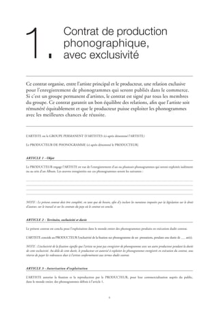 Contrat de production 	
phonographique, 	
avec exclusivité1.
Ce contrat organise, entre l’artiste principal et le producteur, une relation exclusive
pour l’enregistrement de phonogrammes qui seront publiés dans le commerce.
Si c’est un groupe permanent d’artistes, le contrat est signé par tous les membres
du groupe. Ce contrat garantit un bon équilibre des relations, afin que l’artiste soit
rémunéré équitablement et que le producteur puisse exploiter les phonogrammes
avec les meilleures chances de réussite.
L’ARTISTE ou le GROUPE PERMANENT D’ARTISTES (ci-après dénommé l’ARTISTE)
Le PRODUCTEUR DE PHONOGRAMME (ci-après dénommé le PRODUCTEUR)
ARTICLE 1 - Objet
Le PRODUCTEUR engage l’ARTISTE en vue de l’enregistrement d’un ou plusieurs phonogrammes qui seront exploités isolément
ou au sein d’un Album. Les œuvres enregistrées sur ces phonogrammes seront les suivantes :
NOTE : Le présent contrat doit être complété, en tant que de besoin, afin d’y inclure les mentions imposées par la législation sur le droit
d’auteur, sur le travail et sur les contrats du pays où le contrat est conclu.
ARTICLE 2 - Territoire, exclusivité et durée
Le présent contrat est conclu pour l’exploitation dans le monde entier des phonogrammes produits en exécution dudit contrat.
L’ARTISTE concède au PRODUCTEUR l’exclusivité de la fixation sur phonogramme de ses prestations, pendant une durée de an(s).
NOTE : L’exclusivité de la fixation signifie que l’artiste ne peut pas enregistrer de phonogramme avec un autre producteur pendant la durée
de cette exclusivité. Au-delà de cette durée, le producteur est autorisé à exploiter les phonogrammes enregistrés en exécution du contrat, sous
réserve de payer les redevances dues à l’artiste conformément aux termes dudit contrat.
ARTICLE 3 - Autorisation d’exploitation
L’ARTISTE autorise la fixation et la reproduction par le PRODUCTEUR, pour leur commercialisation auprès du public,
dans le monde entier, des phonogrammes définis à l’article 1.
 