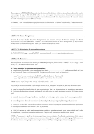 En conséquence, le PRODUCTEUR aura le droit de fabriquer ou faire fabriquer, publier ou faire publier, vendre ou faire vendre,
sur tous types de supports (K7, CD, DVD audio, ou tout autre support existant) ou sur des réseaux de communication en
ligne (Internet et autres), communiquer au public, sous tous formats, sous le titre, étiquette ou marque de son choix et dans
le monde entier, les phonogrammes définis à l’article 1.
Le PRODUCTEUR s’engage à publier chaque phonogramme en conformité avec le calendrier de production et d’exploitation suivant :
ARTICLE 4 - Séances d’enregistrement
Le choix de la date et du lieu des séances d’enregistrement, des musiciens, ainsi que du directeur artistique, sera effectué
d’un commun accord entre l’ARTISTE et le PRODUCTEUR. La version définitive de chaque phonogramme, qui devra satisfaire
les deux parties (y compris le mixage) sera arrêtée d’un commun accord entre les parties.
ARTICLE 5 - Rémunération des séances d’enregistrement
Le PRODUCTEUR s’engage à verser à l’ARTISTE une rémunération de par séance d’enregistrement.
ARTICLE 6 - Redevances
En contrepartie de la cession des droits détenus par l’ARTISTE prévue par le présent contrat, le PRODUCTEUR s’engage à verser
à l’ARTISTE des redevances fixées comme suit :
6-1 Ventes de supports en magasins ou par correspondance
a)	 pour les ventes effectuées dans le pays de production (nom du pays ), la redevance est calculée sur le prix
de gros hors taxes de chaque exemplaire matériel de phonogramme effectivement vendu, au taux suivant :
· % pour les ventes comprises entre 0 et 20.000 exemplaires (en fonction de l’état du marché);
· % pour les ventes au-delà de 20.000 exemplaires (en fonction de l’état du marché).
NOTE : Les taux moyens pratiqués dans les usages sont compris entre 8 et 12 %.
Par prix de gros, il convient d’entendre le prix catalogue hors taxes tel que publié par le PRODUCTEUR au cours de l’année de vente.
b)	 pour les ventes effectuées à l’étranger, le taux de redevance sera égal à 60 % du taux défini au paragraphe a), sous réserve
de l’application des dispositions nationales spécifiques du pays où le contrat est conclu (par exemple, ce taux est de 50% dans certains
pays).
c)	 en cas de fabrication à l’étranger, la redevance sera calculée sur le prix de gros qui est pratiqué dans le pays étranger considéré.
d)	 en cas d’exportation directe, la redevance sera calculée sur le prix de gros qui est pratiqué dans le pays de production.
e)	 sont exclus du calcul de la redevance les exemplaires retournés ou détruits, les exemplaires promotionnels distribués gratuitement
et les exemplaires vendus à un prix inférieur à 70 % du prix normal.
g)	 l’ARTISTE accepte par avance que les phonogrammes produits en exécution du présent accord soient exploités dans le cadre
de compilations, y compris des compilations multi-artistes. Dans ces cas, la redevance sera calculée prorata numeris.
NOTE : « Prorata numeris » signifie que les redevances générées par la commercialisation d’un album de compilation sont divisées en parts
égales en fonction du nombre de phonogrammes composant la compilation. Ainsi par exemple, si la compilation regroupe 10 phonogrammes,
les redevances dues aux artistes principaux seront partagées à raison de 1/10ème
par artiste principal de chaque phonogramme.
 