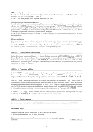 6-2 Ventes en ligne (Internet et autres)
En cas de vente sur des réseaux de communication en ligne (Internet et autres), la redevance due à l’ARTISTE est égale à %
des sommes hors taxes perçues par le PRODUCTEUR.
NOTE : Les taux moyens pratiqués dans les usages sont compris entre15 et 30 %.
6-3 Radiodiffusion et communication au public
En cas de radiodiffusion ou de communication au public, et sous réserve de l’application des dispositions nationales contraires, la
redevance due à l’ARTISTE est égale à % des sommes hors taxes perçues par le PRODUCTEUR, sauf quand la radiodiffusion
ou la communication au public fait l’objet d’une rémunération payée directement par les organismes concernés à l’organisme de
gestion collective habilité à gérer les droits des artistes dans le pays de la radiodiffusion ou de la communication au public. Dans ce
cas, les règles de répartition de l’organisme de gestion collective s’appliquent.
NOTE : Le taux généralement pratiqué est de 50% au bénéfice de l’ensemble des artistes-interprètes (artiste principal et artistes
d’accompagnement)
6-4 Autres utilisations
Toute exploitation autre que les utilisations prévues aux articles 6-1, 6-2 et 6-3 ci-avant, notamment l’utilisation publicitaire,
l’utilisation dans un film ou dans un spectacle et l’utilisation sous forme de produits spéciaux, est soumise à l’autorisation préalable
et écrite de l’ARTISTE et à une rémunération spécifique. Dans le cas où la gestion de ces droits a été confiée par l’ARTISTE
à un organisme de gestion collective, l’autorisation préalable est délivrée par ledit organisme.
ARTICLE 7 - Comptes et paiement des redevances
Les états de redevances sont arrêtés le 30 juin et le 31 décembre de chaque année civile. Le PRODUCTEUR les adresse à l’ARTISTE
dans un délai de trois mois suivant chacune de ces dates, accompagnés du paiement des redevances. Si l’ARTISTE est constitué
de plusieurs personnes physiques (groupe), le PRODUCTEUR adresse individuellement à chacun des bénéficiaires l’état
des redevances et le paiement réparti à parts égales. L’ARTISTE aura la faculté de demander la communication de tout justificatif
se rapportant aux comptes des redevances.
ARTICLE 8 - Promotion et publicité
Le PRODUCTEUR assurera les actions de promotion des phonogrammes conformément aux usages de la profession. Dans le cadre
decesopérationsdepromotion,lePRODUCTEURpourralibrementutiliserlenomdel’ARTISTEainsiquelesphotographiesetimages
le représentant. Le choix de ces photographies et images sera effectué d’un commun accord entre l’ARTISTE et le PRODUCTEUR.
L’ARTISTE s’engage à participer, pendant la durée de l’exclusivité, dans la mesure de ses disponibilités, et dans la limite de ce qui est
raisonnablement réalisable, à toute émission de radio, de télévision, séance de photos et interview destinées à assurer la promotion
des phonogrammes. En contrepartie de cette participation, le PRODUCTEUR s’efforcera de négocier une rémunération particulière
pour l’ARTISTE auprès des organismes de radiodiffusion et de presse. En tout état de cause, le PRODUCTEUR prendra en charge
les frais occasionnés par ces opérations de promotion, notamment les frais de transport et d’hébergement de l’ARTISTE.
Le PRODUCTEUR s’engage à remettre à l’ARTISTE, ainsi qu’à toute partie au présent contrat, 5 exemplaires de tout Single
ou Album que le PRODUCTEUR aura édité en exécution dudit contrat, et ce à titre gratuit.
ARTICLE 9 - Transfert du contrat
Le présent contrat ne peut être cédé par le PRODUCTEUR à un tiers sans l’autorisation préalable et écrite de l’ARTISTE.
ARTICLE 10 - Divers
Les parties s’engagent à s’informer mutuellement en cas de changement de domicile.
Le présent contrat est soumis au droit du pays de production.
Fait à , le en exemplaires originaux.
L’ARTISTE 	 Le PRODUCTEUR
 