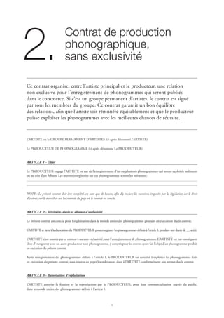 Contrat de production 	
phonographique,	
sans exclusivité2.
Ce contrat organise, entre l’artiste principal et le producteur, une relation
non exclusive pour l’enregistrement de phonogrammes qui seront publiés
dans le commerce. Si c’est un groupe permanent d’artistes, le contrat est signé
par tous les membres du groupe. Ce contrat garantit un bon équilibre
des relations, afin que l’artiste soit rémunéré équitablement et que le producteur
puisse exploiter les phonogrammes avec les meilleures chances de réussite.
L’ARTISTE ou le GROUPE PERMANENT D’ARTISTES (ci-après dénommé l’ARTISTE)
Le PRODUCTEUR DE PHONOGRAMME (ci-après dénommé Le PRODUCTEUR)
ARTICLE 1 - Objet
Le PRODUCTEUR engage l’ARTISTE en vue de l’enregistrement d’un ou plusieurs phonogrammes qui seront exploités isolément
ou au sein d’un Album. Les œuvres enregistrées sur ces phonogrammes seront les suivantes :
NOTE : Le présent contrat doit être complété, en tant que de besoin, afin d’y inclure les mentions imposées par la législation sur le droit
d’auteur, sur le travail et sur les contrats du pays où le contrat est conclu.
ARTICLE 2 - Territoire, durée et absence d’exclusivité
Le présent contrat est conclu pour l’exploitation dans le monde entier des phonogrammes produits en exécution dudit contrat.
L’ARTISTE se tient à la disposition du PRODUCTEUR pour enregistrer les phonogrammes définis à l’article 1, pendant une durée de an(s).
L’ARTISTE n’est soumis par ce contrat à aucune exclusivité pour l’enregistrement de phonogrammes. L’ARTISTE est par conséquent
libre d’enregistrer avec un autre producteur tout phonogramme, y compris pour les œuvres ayant fait l’objet d’un phonogramme produit
en exécution du présent contrat.
Après enregistrement des phonogrammes définis à l’article 1, le PRODUCTEUR est autorisé à exploiter les phonogrammes fixés
en exécution du présent contrat, sous réserve de payer les redevances dues à l’ARTISTE conformément aux termes dudit contrat.
ARTICLE 3 - Autorisation d’exploitation
L’ARTISTE autorise la fixation et la reproduction par le PRODUCTEUR, pour leur commercialisation auprès du public,
dans le monde entier, des phonogrammes définis à l’article 1.
 