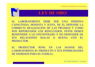 LEY DE ORO
EL LABORATORISTA DEBE SER UNA PERSONA
CAPACITADA, HONESTA Y JUSTA, DE EL DEPENDE LA
CORRECTA REALIZACION DE LAS PRUEBAS Y COMO
SON REPORTADOS LOS RESULTADOS, ESTOS DEBEN
RESPONDER A LO ENCONTRADO Y NO DEPENDER DE
CONTROL DE CALIDAD DE LA LECHE CRUDA
Dr. Cornelio Rosales J. - Consultor
RESPONDER A LO ENCONTRADO Y NO DEPENDER DE
SUS RELACIONES MALAS O BUENA CON EL
PRODUCTOR.
EL PRODUCTOR PONE EN LAS MANOS DEL
LABORATORISTA SU PRODUCTO Y SUS POSIBILIDADES
DE INGRESOS PARA SU FAMILIA.
 
