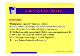 NORMAS GENERALES
En el campo:
• Mantener los equipos y reactivos limpios.
• Lavar o limpiar los equipos con toallas descartables antes de
realizar el análisis de la leche del siguiente productor.
CONTROL DE CALIDAD DE LA LECHE CRUDA
Dr. Cornelio Rosales J. - Consultor
realizar el análisis de la leche del siguiente productor.
• Evitar la demasiada manipulación de los equipos especialmente de
las partes que van a estar en contacto con la leche.
• Usar el tiempo necesario para realizar la prueba.
• Registrar los resultados inmediatamente.
 