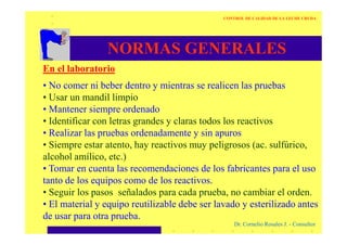 NORMAS GENERALES
En el laboratorio
• No comer ni beber dentro y mientras se realicen las pruebas
• Usar un mandil limpio
• Mantener siempre ordenado
• Identificar con letras grandes y claras todos los reactivos
CONTROL DE CALIDAD DE LA LECHE CRUDA
Dr. Cornelio Rosales J. - Consultor
• Identificar con letras grandes y claras todos los reactivos
• Realizar las pruebas ordenadamente y sin apuros
• Siempre estar atento, hay reactivos muy peligrosos (ac. sulfúrico,
alcohol amílico, etc.)
• Tomar en cuenta las recomendaciones de los fabricantes para el uso
tanto de los equipos como de los reactivos.
• Seguir los pasos señalados para cada prueba, no cambiar el orden.
• El material y equipo reutilizable debe ser lavado y esterilizado antes
de usar para otra prueba.
 