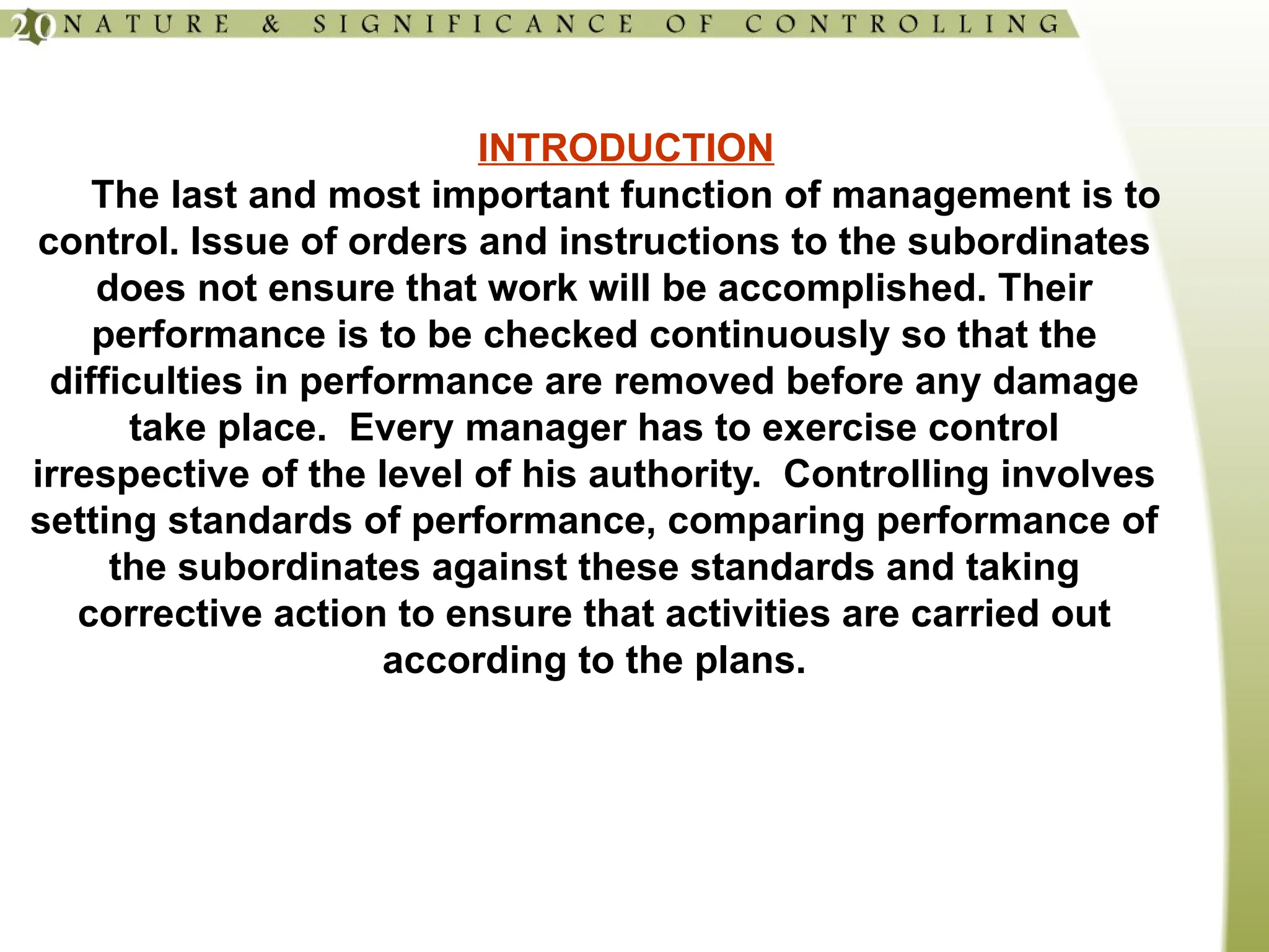 INTRODUCTION
The last and most important function of management is to
control. Issue of orders and instructions to the subordinates
does not ensure that work will be accomplished. Their
performance is to be checked continuously so that the
difficulties in performance are removed before any damage
take place. Every manager has to exercise control
irrespective of the level of his authority. Controlling involves
setting standards of performance, comparing performance of
the subordinates against these standards and taking
corrective action to ensure that activities are carried out
according to the plans.
 