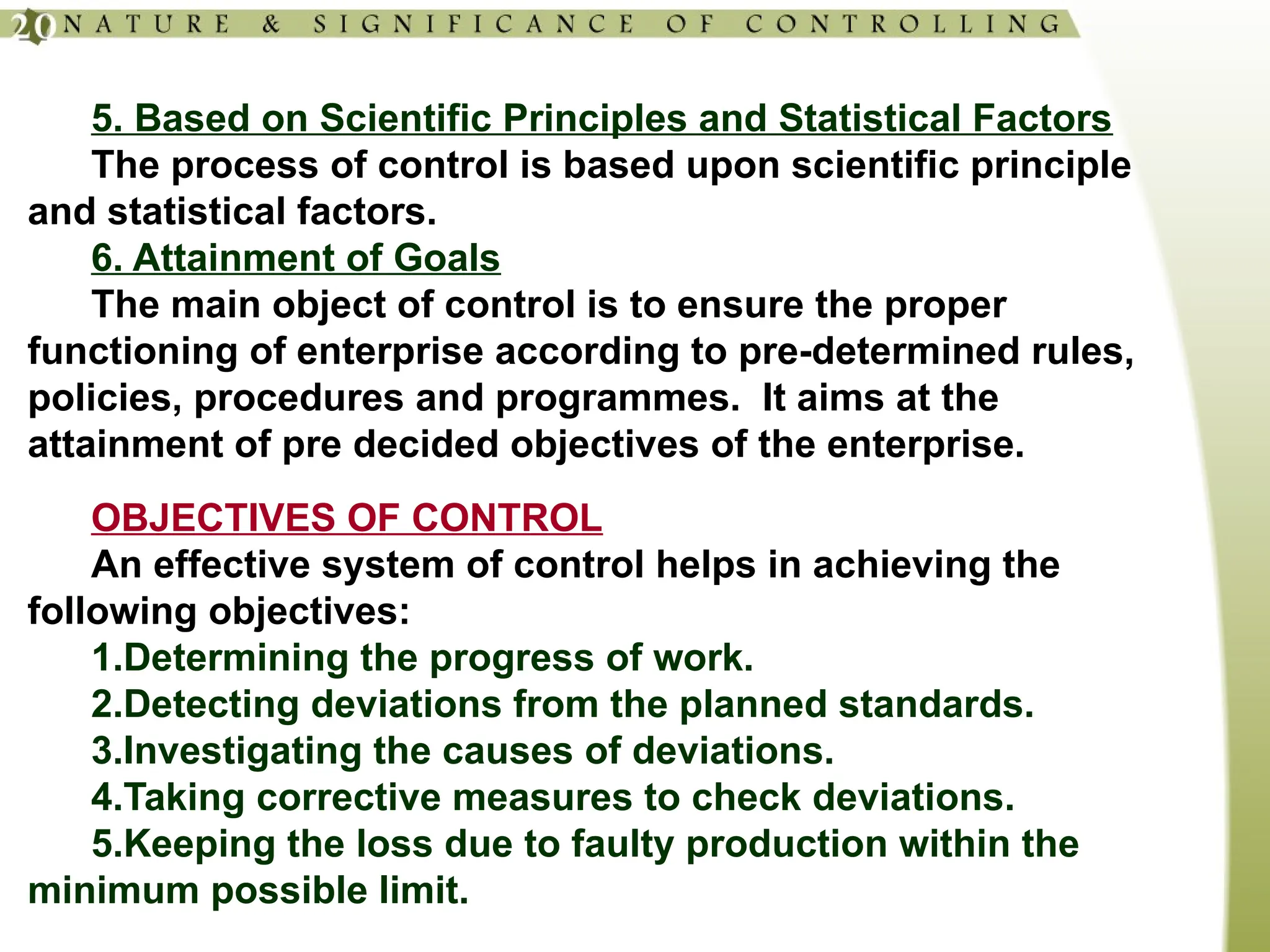 5. Based on Scientific Principles and Statistical Factors
The process of control is based upon scientific principle
and statistical factors.
6. Attainment of Goals
The main object of control is to ensure the proper
functioning of enterprise according to pre-determined rules,
policies, procedures and programmes. It aims at the
attainment of pre decided objectives of the enterprise.
OBJECTIVES OF CONTROL
An effective system of control helps in achieving the
following objectives:
1.Determining the progress of work.
2.Detecting deviations from the planned standards.
3.Investigating the causes of deviations.
4.Taking corrective measures to check deviations.
5.Keeping the loss due to faulty production within the
minimum possible limit.
 
