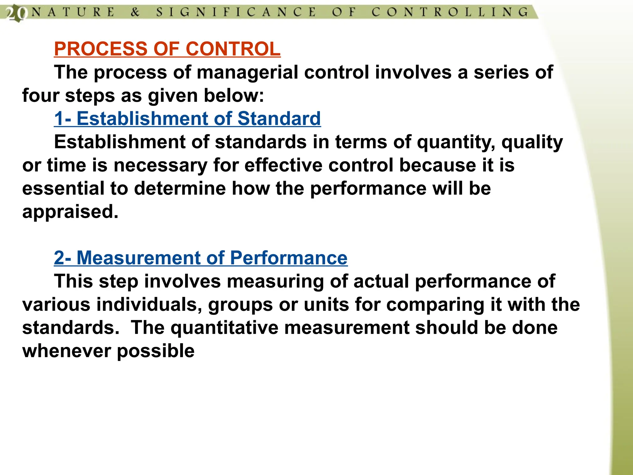 PROCESS OF CONTROL
The process of managerial control involves a series of
four steps as given below:
1- Establishment of Standard
Establishment of standards in terms of quantity, quality
or time is necessary for effective control because it is
essential to determine how the performance will be
appraised.
2- Measurement of Performance
This step involves measuring of actual performance of
various individuals, groups or units for comparing it with the
standards. The quantitative measurement should be done
whenever possible
 