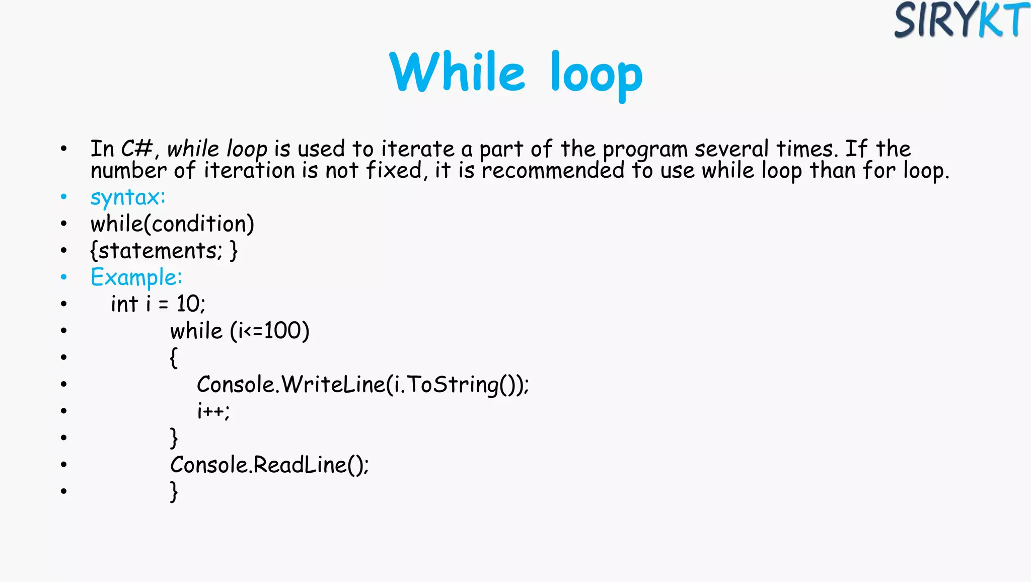 While loop
• In C#, while loop is used to iterate a part of the program several times. If the
number of iteration is not fixed, it is recommended to use while loop than for loop.
• syntax:
• while(condition)
• {statements; }
• Example:
• int i = 10;
• while (i<=100)
• {
• Console.WriteLine(i.ToString());
• i++;
• }
• Console.ReadLine();
• }
 