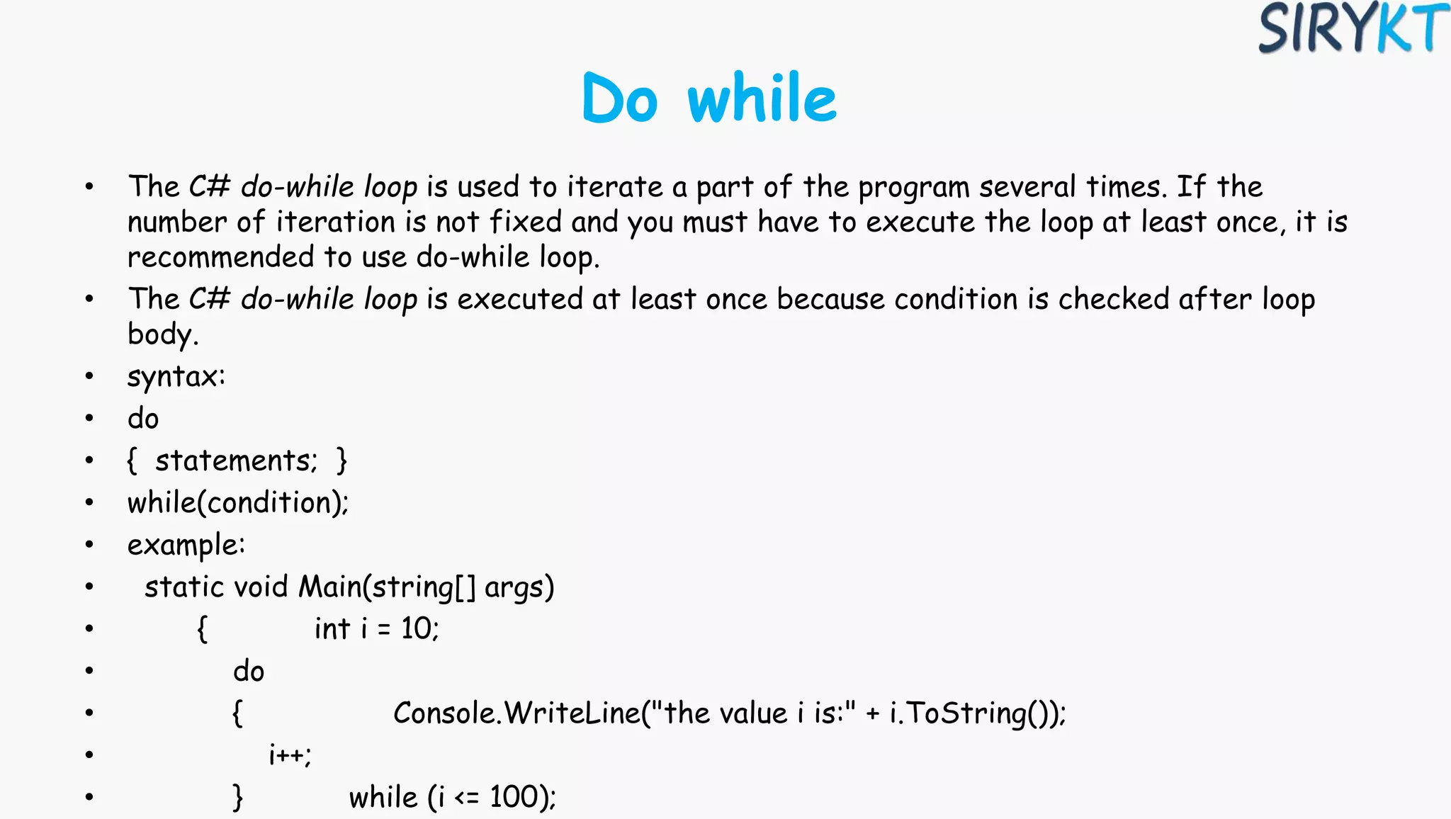 Do while
• The C# do-while loop is used to iterate a part of the program several times. If the
number of iteration is not fixed and you must have to execute the loop at least once, it is
recommended to use do-while loop.
• The C# do-while loop is executed at least once because condition is checked after loop
body.
• syntax:
• do
• { statements; }
• while(condition);
• example:
• static void Main(string[] args)
• { int i = 10;
• do
• { Console.WriteLine("the value i is:" + i.ToString());
• i++;
• } while (i <= 100);
 