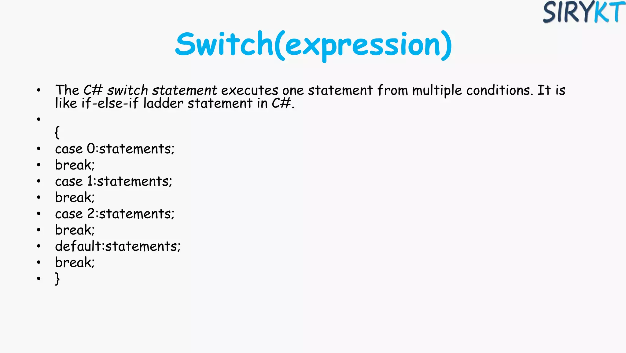 Switch(expression)
• The C# switch statement executes one statement from multiple conditions. It is
like if-else-if ladder statement in C#.
•
{
• case 0:statements;
• break;
• case 1:statements;
• break;
• case 2:statements;
• break;
• default:statements;
• break;
• }
 
