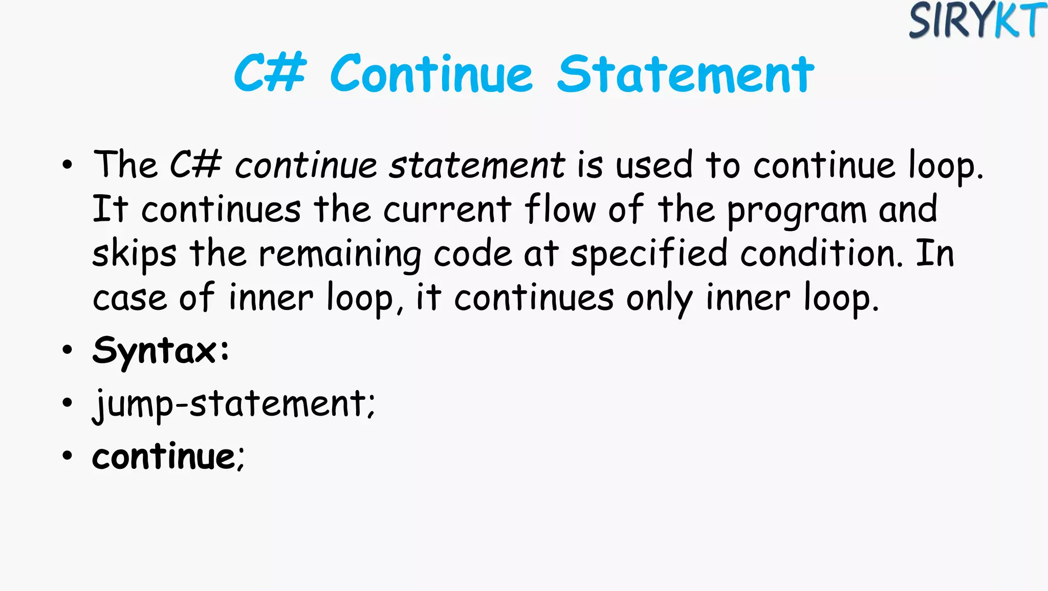 C# Continue Statement
• The C# continue statement is used to continue loop.
It continues the current flow of the program and
skips the remaining code at specified condition. In
case of inner loop, it continues only inner loop.
• Syntax:
• jump-statement;
• continue;
 