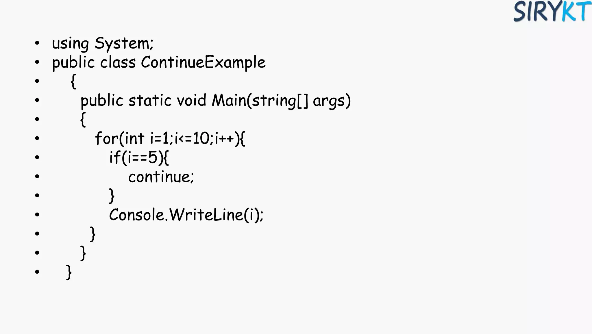 • using System;
• public class ContinueExample
• {
• public static void Main(string[] args)
• {
• for(int i=1;i<=10;i++){
• if(i==5){
• continue;
• }
• Console.WriteLine(i);
• }
• }
• }
 