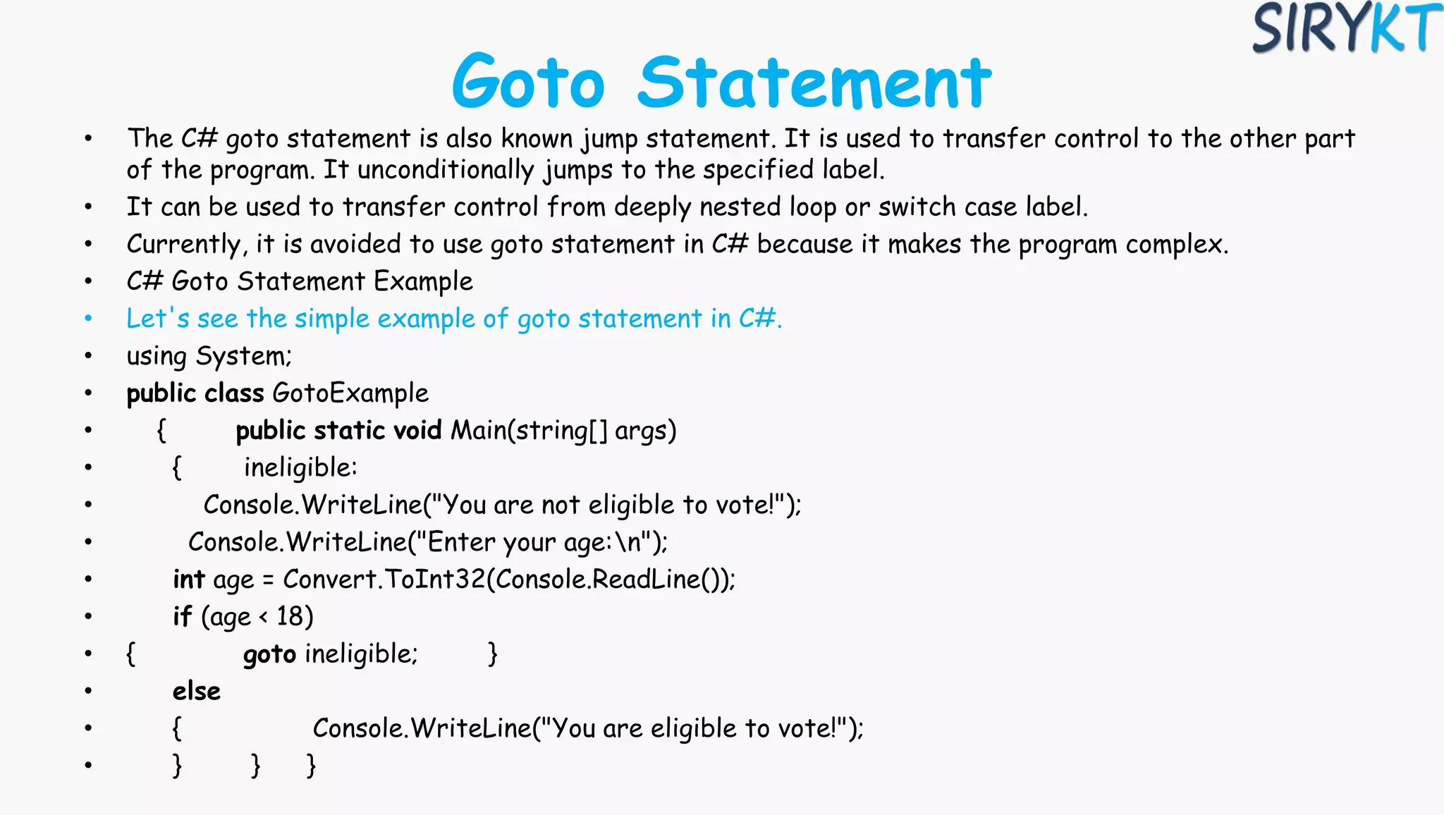 Goto Statement
• The C# goto statement is also known jump statement. It is used to transfer control to the other part
of the program. It unconditionally jumps to the specified label.
• It can be used to transfer control from deeply nested loop or switch case label.
• Currently, it is avoided to use goto statement in C# because it makes the program complex.
• C# Goto Statement Example
• Let's see the simple example of goto statement in C#.
• using System;
• public class GotoExample
• { public static void Main(string[] args)
• { ineligible:
• Console.WriteLine("You are not eligible to vote!");
• Console.WriteLine("Enter your age:n");
• int age = Convert.ToInt32(Console.ReadLine());
• if (age < 18)
• { goto ineligible; }
• else
• { Console.WriteLine("You are eligible to vote!");
• } } }
 